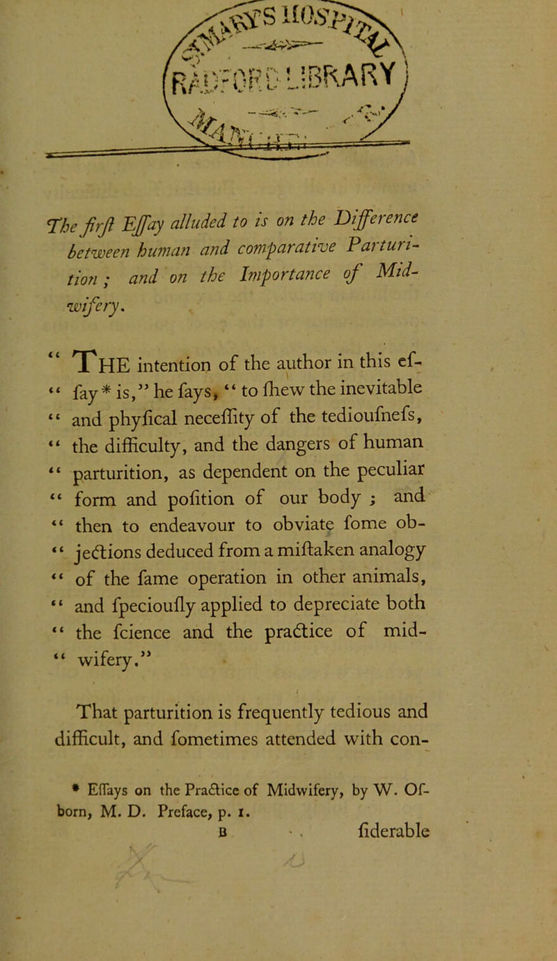 The firjl Effay alluded to is on the Difference between human and comparative Parturi- tion ; and on the Importance of Mid- wifery. THE intention of the author in this ef- “ fay* is,” he fays, “ to fhew the inevitable “ and phylical neceffity of the tedioufnefs, “ the difficulty, and the dangers of human “ parturition, as dependent on the peculiar “ form and polition of our body ; and “ then to endeavour to obviate fome ob- “ jeftions deduced from a miftaken analogy “ of the fame operation in other animals, ‘ ‘ and fpecioufly applied to depreciate both “ the fcience and the pra&ice of mid- “ wifery.” 4 That parturition is frequently tedious and difficult, and fometimes attended with con- * Eflays on the Pra&ice of Midwifery, by W. Of- bom, M. D. Preface, p. i. b • . (iderable V