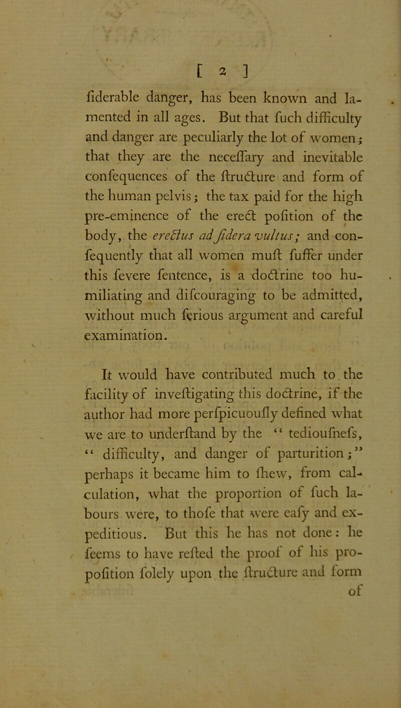 fiderable danger, has been known and la- mented in all ages. But that fuch difficulty and danger are peculiarly the lot of women; that they are the neceffary and inevitable confequences of the ftrudture and form of the human pelvis; the tax paid for the high pre-eminence of the eredt polition of the body, the ereBus adfidera vultus; and con- fequently that all women muft fuffer under this fevere fentence, is a dodtrine too hu- miliating and difcouraging to be admitted, without much ferious argument and careful examination. It would have contributed much to the facility of inveftigating this doctrine, if the author had more perfpicuoufly defined what we are to underhand by the “ tedioufnefs, “ difficulty, and danger of parturition; ** perhaps it became him to fhew, from cal- culation, what the proportion of fuch la- bours were, to thofe that were eafy and ex- peditious. But this he has not done: he feems to have refted the proof of his pro- portion folely upon the ftrudture and form of