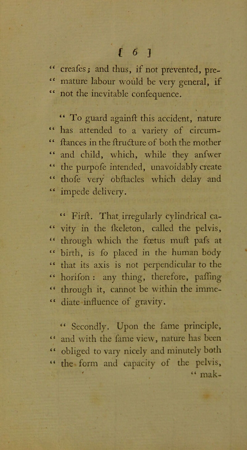 “ creafes; and thus, if not prevented, pre- “ mature labour would be very general, if “ not the inevitable confequence. “ To guard againft this accident, nature “ has attended to a variety of circum- “ ftances in the flrudture of both the mother “ and child, which, while they anfwer “ the purpofe intended, unavoidably create “ thofe very obflacles which delay and “ impede delivery. “ Firfl. That irregularly cylindrical ca- “ vity in the fkeleton, called the pelvis, “ through which the foetus muft pafs at “ birth, is fo placed in the human body “ that its axis is not perpendicular to the “ horifon : any thing, therefore, pafling through it, cannot be within the imme- “ diate influence of gravity. “ Secondly. Upon the fame principle, “ and with the fame view, nature has been “ obliged to vary nicely and minutely both “ the form and capacity of the pelvis, ' “ mak-