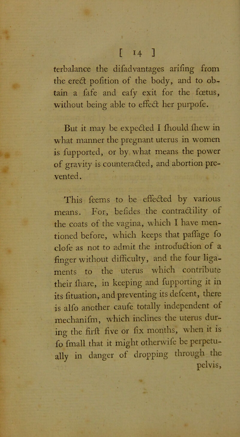 [ 14 ] terbalance the di fad vantages arifing from the ereCt pofition of the body, and to ob- tain a fafe and eafy exit for the foetus, without being able to effcCt her purpofe. But it may be expected I fhould fhew in what manner the pregnant uterus in women is fupported, or by what means the power of gravity is counteracted, and abortion pre- vented. This feems to be effected by various means. For, befides the contractility of the coats of the vagina, which I have men- tioned before, which keeps that paffage fo clofe as not to admit the introduction of a finger without difficulty, and the four liga- ments to the uterus which contribute their ffiare, in keeping and fupporting it in its fituation, and preventing its defcent, there is alfo another caufe totally independent of mechanifm, which inclines the uteius dur- ing the firft five or fix months, when it is fo fmall that it might otherwife be perpetu- ally in danger of dropping through the pelvis,