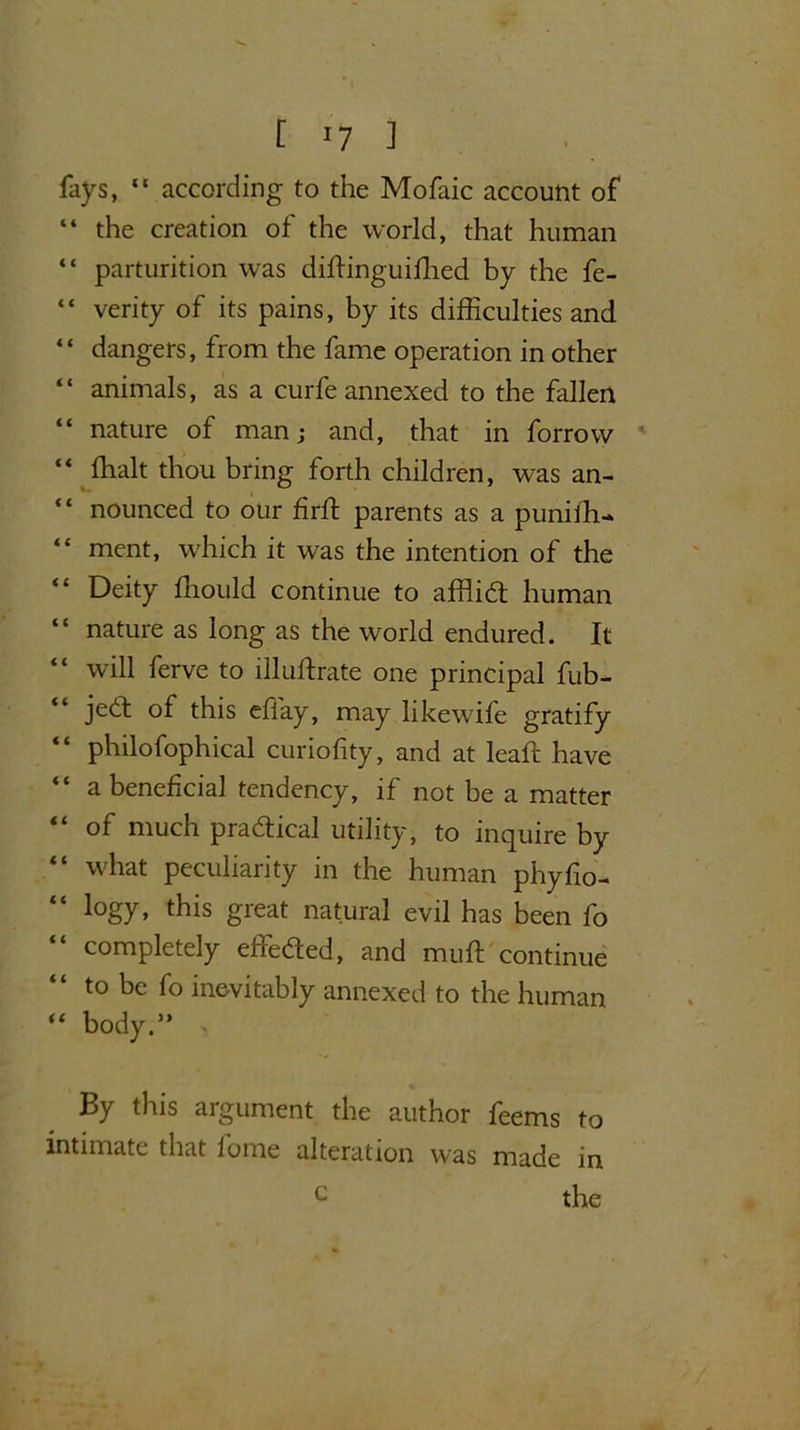 [ ] fays, “ according to the Mofaic account of “ the creation of the world, that human “ parturition was dffiinguifhed by the fe- “ verity of its pains, by its difficulties and “ dangers, from the fame operation in other “ animals, as a curfe annexed to the fallen “ nature of man; and, that in forrow “ ffialt thou bring forth children, was an- “ nounced to our firft parents as a puniffi- “ ment, which it was the intention of the “ Deity ffiould continue to afflict human “ nature as long as the world endured. It “ will ferve to illuftrate one principal fub- jedt of this effay, may likewife gratify philofophical curiofity, and at leaft have “ a beneficial tendency, if not be a matter “ of much practical utility, to inquire by “ what peculiarity in the human phyfio- “ logy* this great natural evil has been fo “ completely effected, and mult continue to be fo inevitably annexed to the human “ body.” > By this argument the author feems to intimate that fome alteration was made in the c