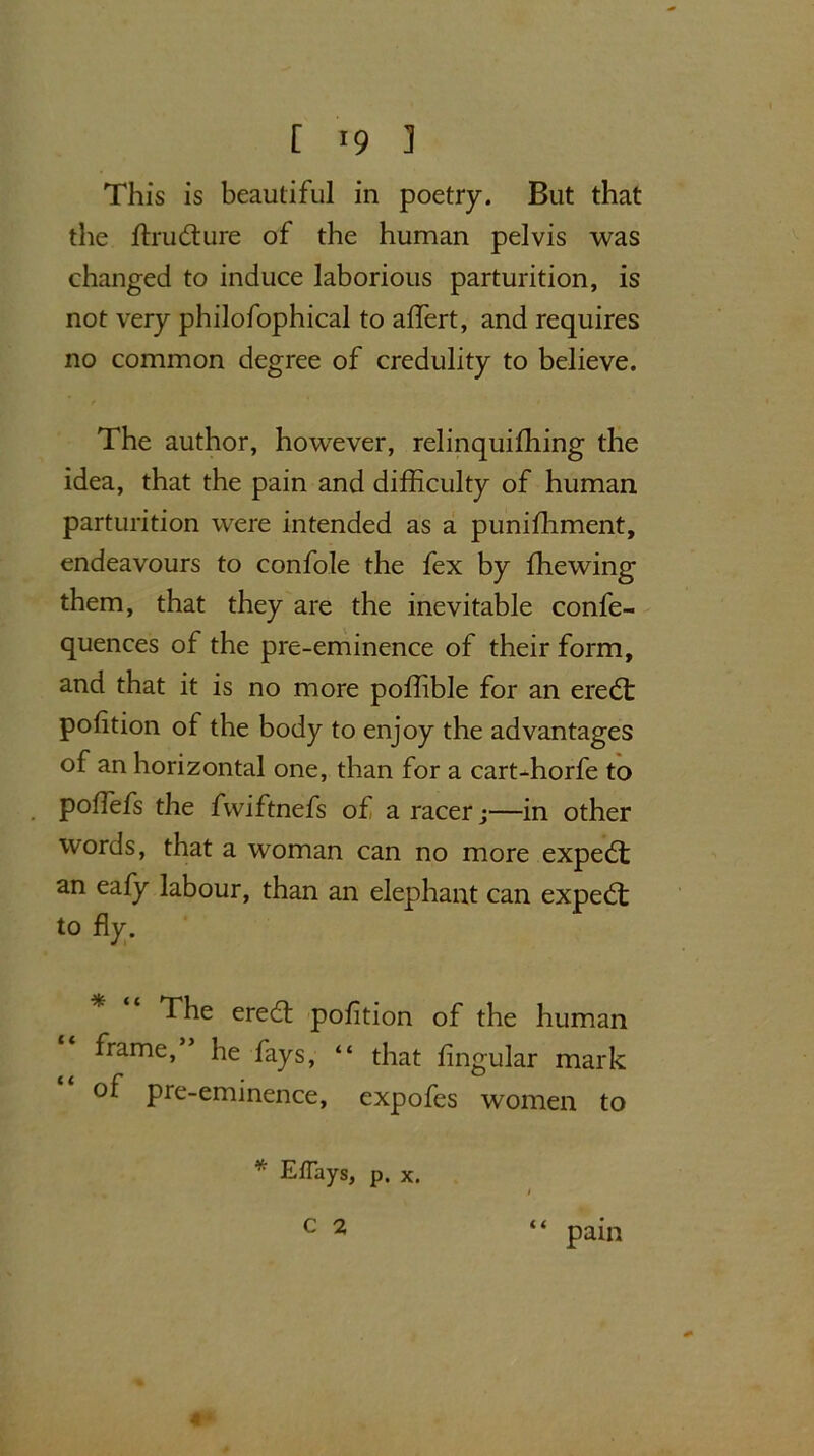 This is beautiful in poetry. But that the ftrudture of the human pelvis was changed to induce laborious parturition, is not very philofophical to alfert, and requires no common degree of credulity to believe. The author, however, relinquifhing the idea, that the pain and difficulty of human parturition were intended as a punifhment, endeavours to confole the fex by {hewing them, that they are the inevitable confe- quences of the pre-eminence of their form, and that it is no more poflible for an eredt polition of the body to enjoy the advantages of an horizontal one, than for a cart-horfe to poffefs the fwiftnefs of a racer j—in other words, that a woman can no more expedt an eafy labour, than an elephant can expedt to fly. The eredt pofition of the human frame, he fays, “ that Angular mark of pre-eminence, expofes women to * EtTays, p. x. C 2 “ 4 * pain