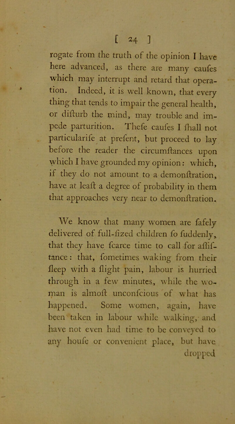 rogate from the truth of the opinion I have here advanced, as there are many caufes which may interrupt and retard that opera- tion. Indeed, it is well known, that every thing that tends to impair the general health, or diflurb the mind, may trouble and im- pede parturition. Thefe caufes I fhall not particularife at prefent, but proceed to lay before the reader the circumlfances upon which I have grounded my opinion: which, if they do not amount to a demonftration, have at leaf!: a degree of probability in them that approaches very near to demonftration. We know that many women are fafely delivered of full-fized children fo fuddenly, that they have fcarce time to call for aflif- tance: that, fometimes waking from their fleep with a flight pain, labour is hurried through in a few minutes, while the wo- man is almoft unconfcious of what has happened. Some women, again, have been taken in labour while walking, and have not even had time to be conveyed to any houfe or convenient place, but have dropped