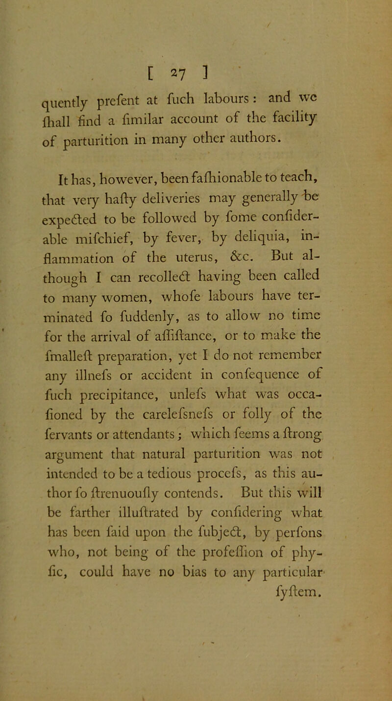 / [ 27 ] quently prefent at fuch labours: and wc lliall find a fimilar account of the facility of parturition in many other authors. It has, however, been fafhionable to teach, that very hafty deliveries may generally be expected to be followed by fome confider- able mifchief, by fever, by deliquia, in- flammation of the uterus, &c. But al- though I can recoiled; having been called to many women, whofe labours have ter- minated fo fuddenly, as to allow no time for the arrival of affifrance, or to make the fmalleft preparation, yet I do not remember any illnefs or accident in confequence of fuch precipitance, unlefs what was occa- fioned by the carelefsnefs or folly of the fervants or attendants; which feems a ffrong argument that natural parturition was not intended to be a tedious procefs, as this au- thor fo ftrenuoufly contends. But this will be farther illuflrated by confidering what has been laid upon the fubjed:, by perfons who, not being of the profeffion of phy- fic, could have no bias to any particular fyftem.