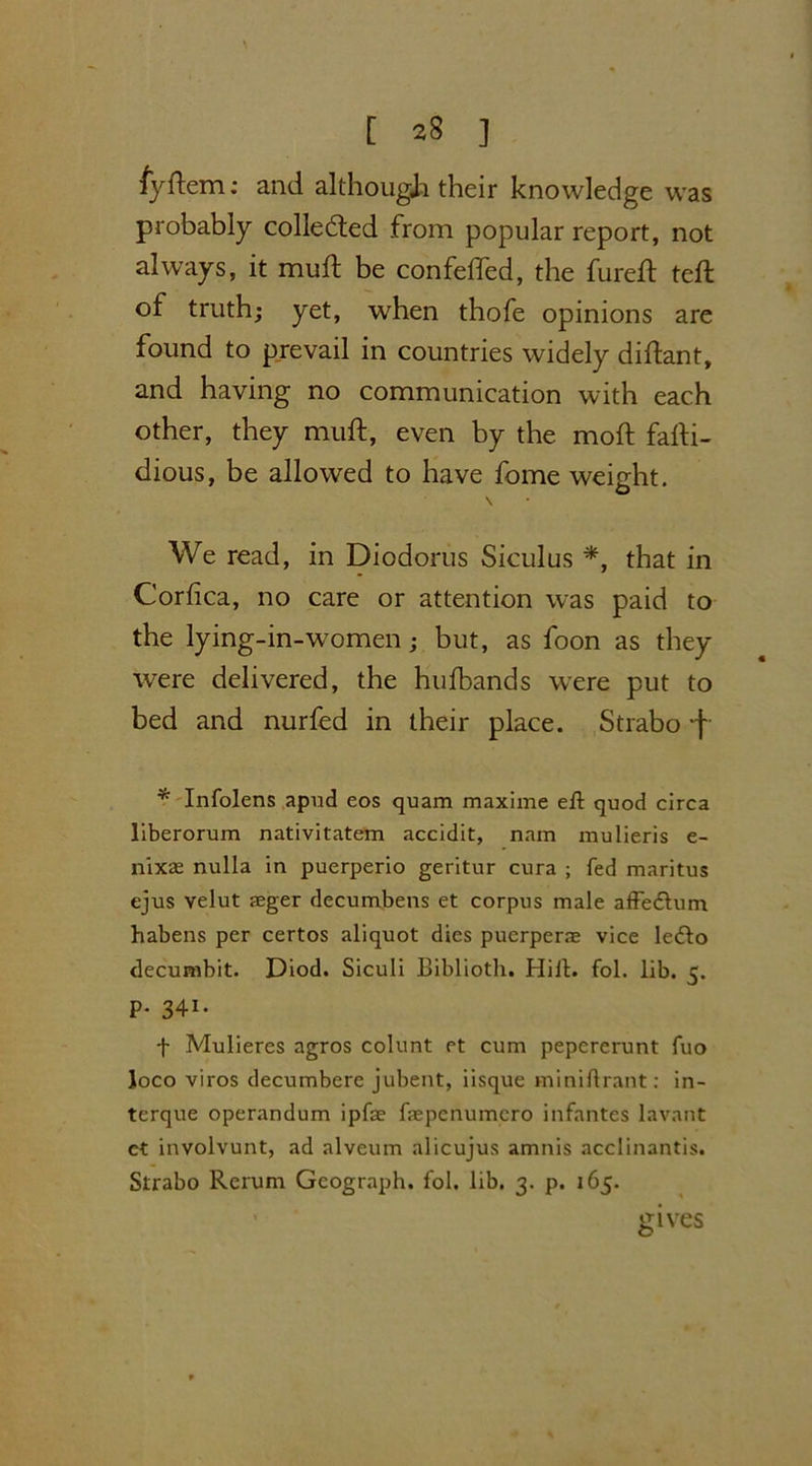 fyflem: and although their knowledge was probably collected from popular report, not always, it muft be confefted, the fureft teft of truth; yet, when thofe opinions are found to prevail in countries widely diftant, and having no communication with each other, they muft, even by the moft fafti- dious, be allowed to have fome weight. \ We read, in Diodorus Siculus *, that in Corfica, no care or attention was paid to the lying-in-women; but, as foon as they were delivered, the hufbands were put to bed and nurfed in their place. Strabo -f * Infolens apud eos quam maxime eft quod circa liberorum nativitatem accidit, nam mulieris e- nixae nulla in puerperio geritur cura ; fed maritus ejus velut aeger decumbens et corpus male affedtum habens per certos aliquot dies puerperne vice ledto decumbit. Diod. Siculi Biblioth. Hill. fol. lib. 5. P- 341- f Mulieres agros colunt et cum pepererunt fuo Joco viros decumbere jubent, iisque miniftrant: in- terque operandum ipfae faepcnumcro infantes lavant et involvunt, ad alveum alicujus amnis acclinantis. Strabo Rerum Geograph, fol. lib. 3. p. 165. gives