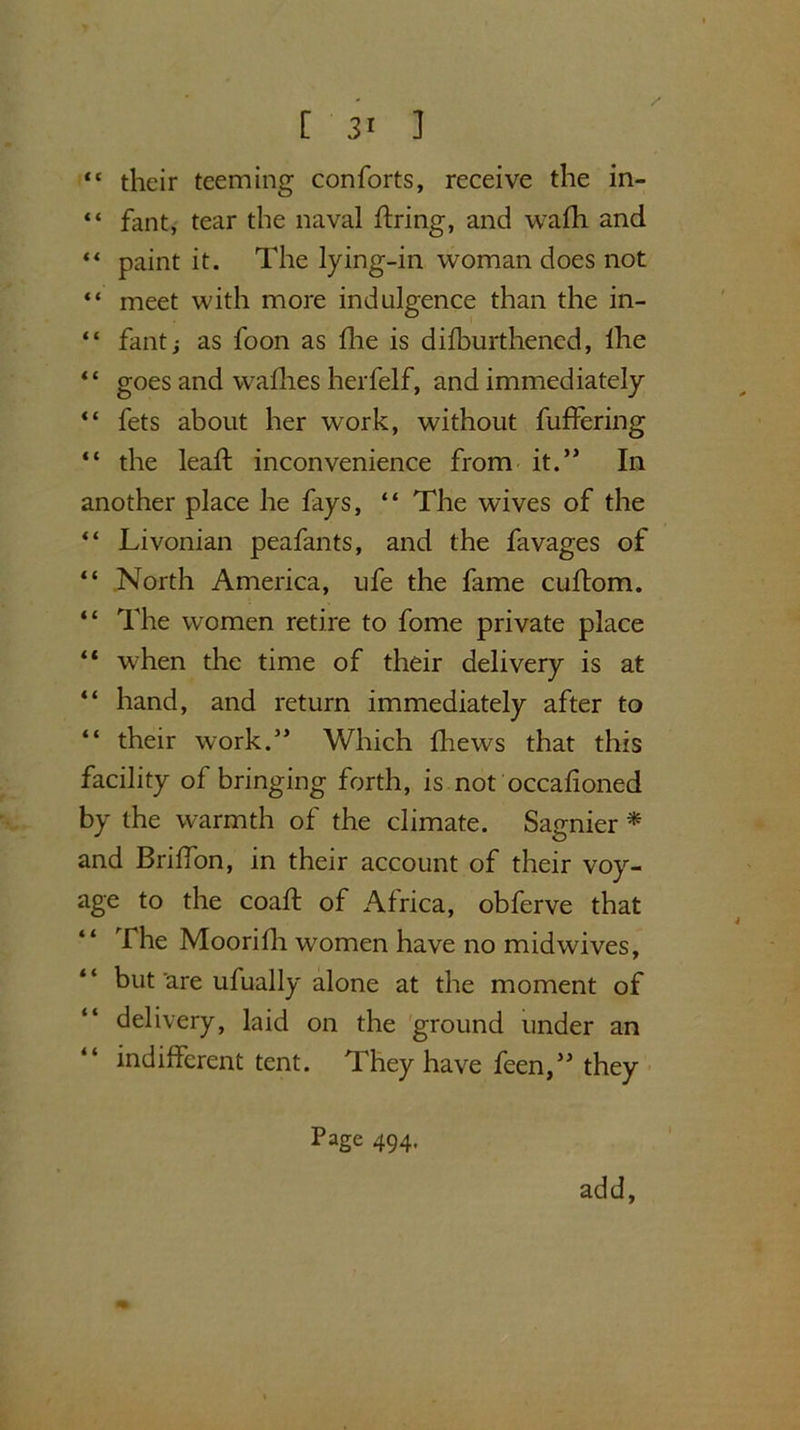 [ 3« ] “ their teeming conforts, receive the in- “ fant, tear the naval firing, and wafh and “ paint it. The lying-in woman does not “ meet with more indulgence than the in- “ fantj as foon as live is dilburthened, Ihe “ goes and wafhes herfelf, and immediately “ fets about her work, without fuffering “ the leaf! inconvenience from it.” In another place he fays, “ The wives of the “ Livonian peafants, and the favages of “ North America, ufe the fame cuftom. “ The women retire to fome private place  when the time of their delivery is at “ hand, and return immediately after to “ their work.” Which fhews that this facility of bringing forth, is not occafioned by the warmth of the climate. Sagnier * and Brilfon, in their account of their voy- age to the coaft of Africa, obferve that The Moorifh women have no midwives, but'are ufually alone at the moment of delivery, laid on the ground under an indifferent tent. They have feen,” they Page 494. add,