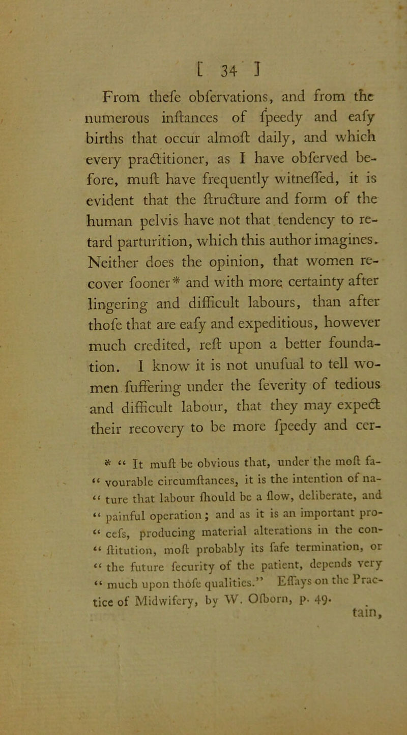 From thefe obfervations, and from the numerous in fiances of fpeedy and eafy births that occur almoft daily, and which every practitioner, as I have obferved be- fore, muff have frequently witneffed, it is evident that the ftruCture and form of the human pelvis have not that tendency to re- tard parturition, which this author imagines. Neither does the opinion, that women re- cover fooner* and with more certainty after lingering and difficult labours, than after thofe that are eafy and expeditious, however much credited, reft upon a better founda- tion. 1 know it is not unufual to tell wo- men buffering under the feverity of tedious and difficult labour, that they may expea their recovery to be more fpeedy and cer- * << lt be obvious that, under the moll fa- 44 vourable circumftances, it is the intention of na- “ ture that labour fhould be a flow, deliberate, and “ painful operation; and as it is an important pro- 44 cefs, producing material alterations in the con- “ flitution, molt probably its fafe termination, or “ the future fecurity of the patient, depends \eiy “ much upon thofe qualities.” Eflays on the 1 rac- tice of Midwifery, by W. Ofborn, p. 49. tain.