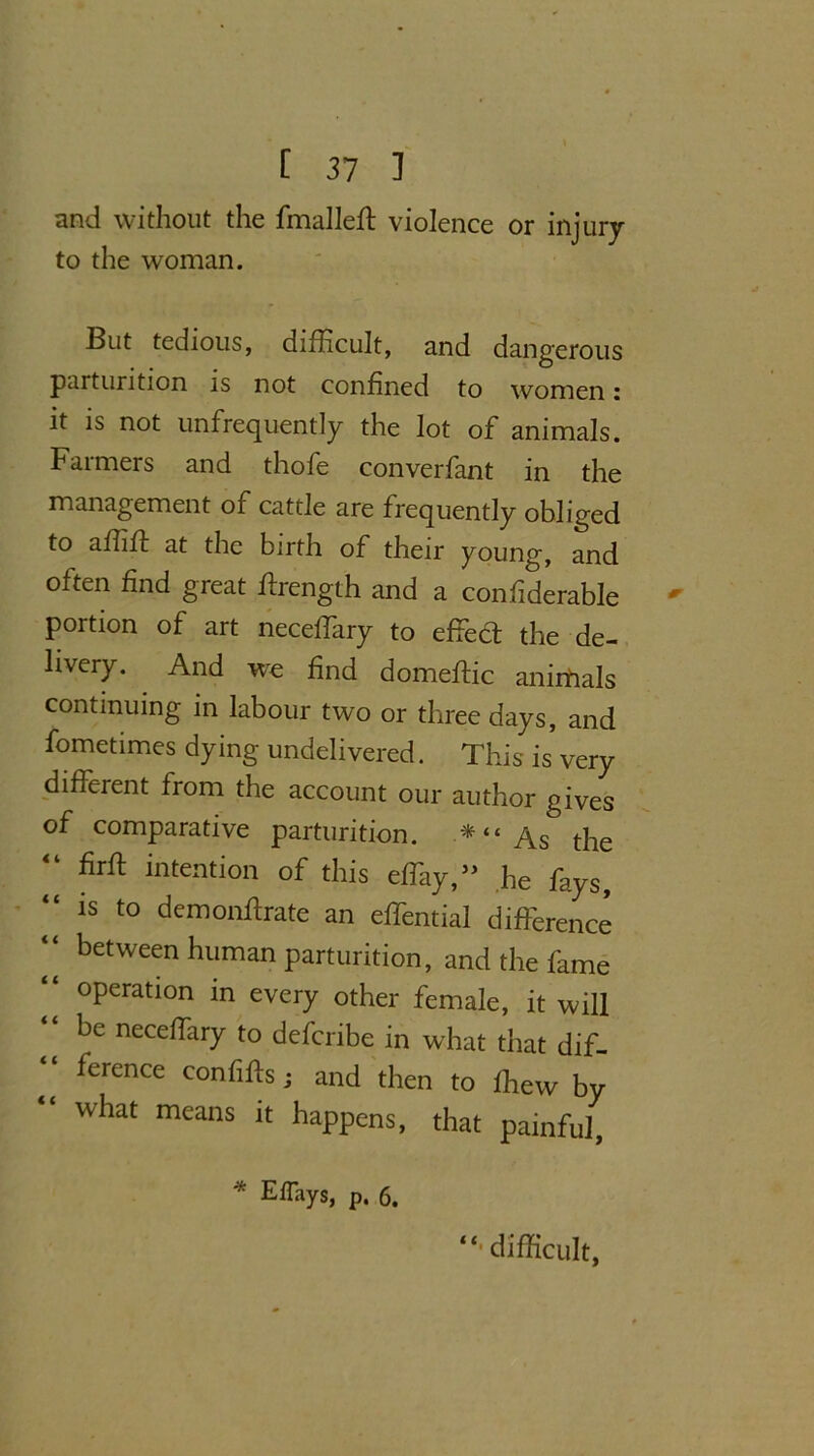 and without the fmalleft violence or injury to the woman. But tedious, difficult, and dangerous parturition is not confined to women: it is not unfrequently the lot of animals. Farmers and thofe converfant in the management of cattle are frequently obliged to affiff at the birth of their young, and often find great ffirength and a confiderable portion of art neceffary to effect the de- livery. And wre find domeftic anirdals continuing in labour two or three days, and fometimes dying undelivered. This is very different from the account our author gives of comparative parturition. * “ As the firft intention of this effiay,,> he fays, “ is to demonflrate an effential difference “ befween human parturition, and the fame “ operation in every other female, it will be neceffary to defcribe in what that dif- ference confifts j and then to ffiew by what means it happens, that painful, * EfTays, p. 6. difficult,