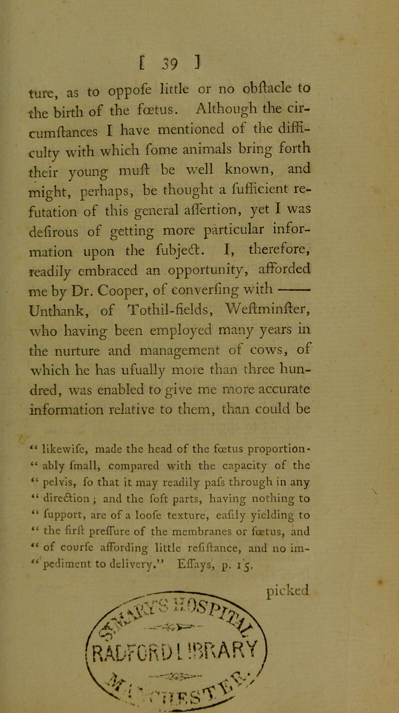 ture, as to oppofe little or no obffacle to the birth of the foetus. Although the cir- cumftances I have mentioned of the diffi- culty with which fome animals bring forth their young muff be well known, and might, perhaps, be thought a fufficient re- futation of this general alfertion, yet I was delirous of getting more particular infor- mation upon the fubjedt. I, therefore, readily embraced an opportunity, afforded me by Dr. Cooper, of converfing with Unthank, of Tothil-fields, Weftminffer, who having been employed many years in the nurture and management of cows, of which he has ufually more than three hun- dred, was enabled to give me more accurate information relative to them, than could be “ likewifc, made the head of the foetus proportion- “ ably fmall, compared with the capacity of the “ pelvis, fo that it may readily pafs through in any “ dire&ion ; and the foft parts, having nothing to “ fupport, are of a loofe texture, eafily yielding to “ the firft preffure of the membranes or foetus, and *( of courfe affording little refiftance, and no im- “ pediment to delivery.” Effays, p. 15. picked