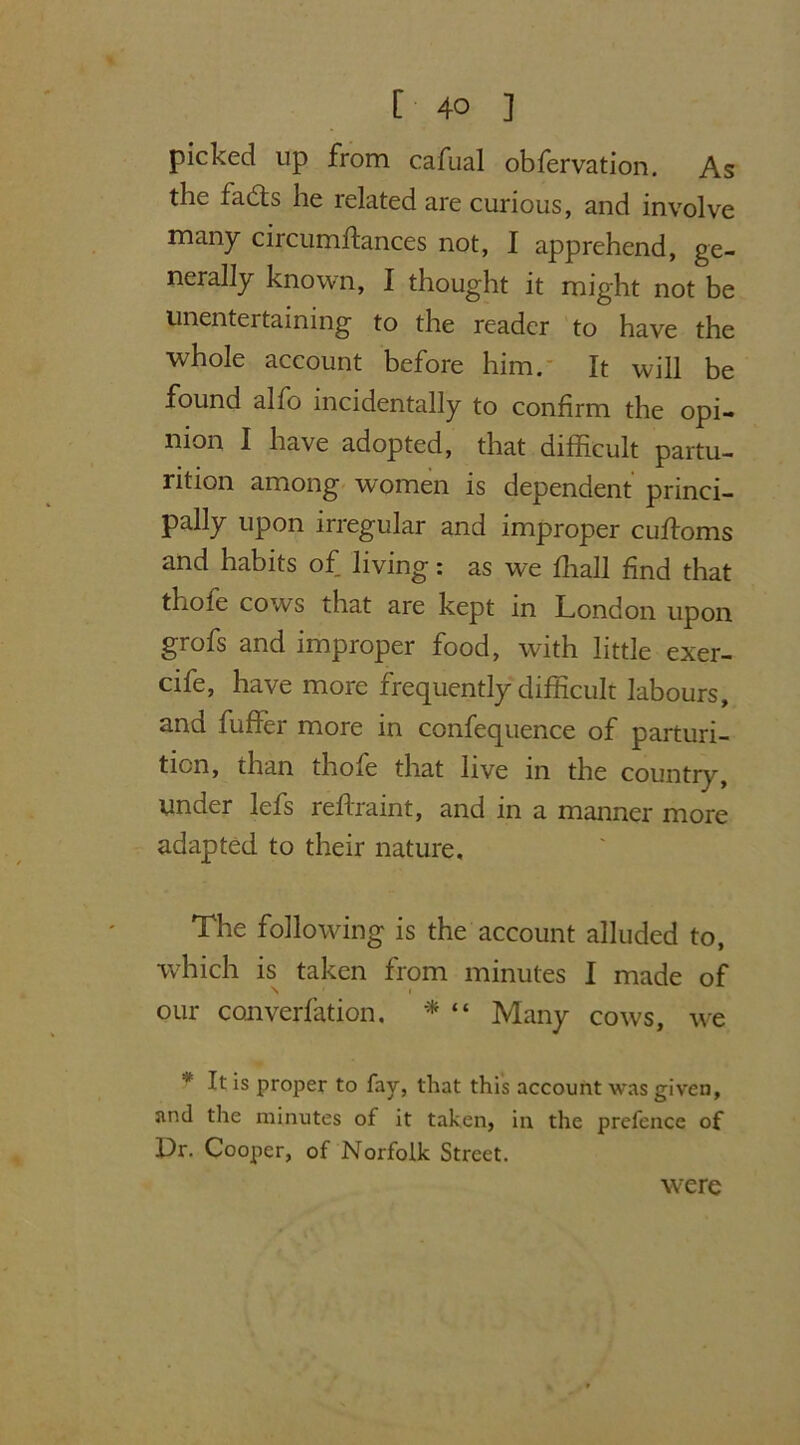 picked up from cafual obfervation. As the fadts he related are curious, and involve many circumftances not, I apprehend, ge- nerally known, I thought it might not be unentertaining to the reader to have the whole account before him. It will be found alfo incidentally to confirm the opi- nion I have adopted, that difficult partu- rition among women is dependent princi- pally upon irregular and improper cufloms and habits of living: as we ffiall find that thole cows that are kept in London upon grofs and improper food, with little exer- cife, have more frequently difficult labours, and fuffer more in confequence of parturi- tion, than thofe that live in the country, under lefs reflraint, and in a manner more adapted to their nature. The following is the account alluded to, which is taken from minutes I made of \ i our convention. * “ Many cows, we * It is proper to fay, that this account was given, and the minutes of it taken, in the prefence of Dr. Cooper, of Norfolk Street. were