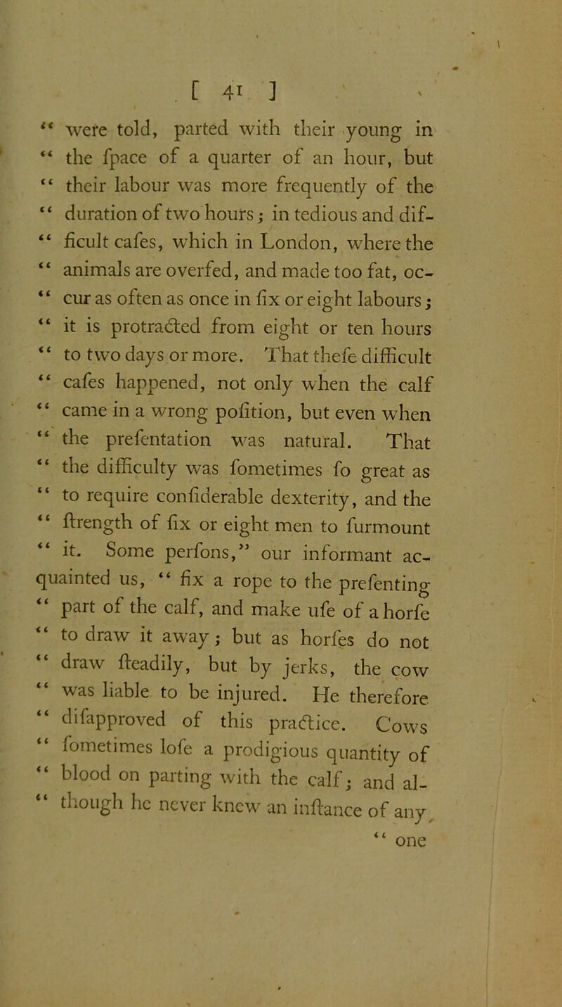 “ were told, parted with their young in “ the fpace of a quarter of an hour, but “ their labour was more frequently of the “ duration of two hours; in tedious and dif- “ ficult cafes, which in London, where the “ animals are overfed, and made too fat, oc- “ cur as often as once in fix or eight labours; “ it is protracted from eight or ten hours “ to two days or more. That thefe difficult “ cafes happened, not only when the calf “ came in a wrong pofition, but even when “ the prefcntation was natural. That “ the difficulty was fometimes fo great as to require confiderable dexterity, and the firength of fix or eight men to furmount “ it. Some perfons,” our informant ac- quainted us, “ fix a rope to the prefenting part of the calf, and make ufe of ahorfe “ to draw it away; but as horfes do not draw fteadily, but by jerks, the cow was liable to be injured. He therefore “ difapproved of this practice. Cows fometimes lofe a prodigious quantity of “ blood on parting with the calf; and al- though he never knew an infiance of any one