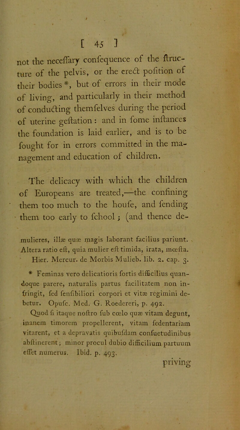 not the neceffary confequence of the ftruc- ture of the pelvis, or the cre& pofition of their bodies *, but of errors in their mode of living, and particularly in their method of conducting themfelves during the period of uterine geftation: and in lome inftances the foundation is laid earlier, and is to be fought for in errors committed in the ma- nagement and education of children. The delicacy with which the children of Europeans are treated,—the confining them too much to the houfe, and fending them too early to fchool; (and thence de- mulieres, illae quag magis laborant facilius pariunt. Altera ratio eft, quia mulier eft timida, irata, mcefta. Hier. Mercur. de Morbis Mulieb. lib. 2. cap. 3. * Feminas vero delicatioris fortis difEcilius quan- doque parere, naturalis partus facilitatem non in- fringit, fed fenftbiliori corpori et vitae regimini de- betur. Opufc. Med. G. Roedereri, p. 492. Quod ft itaque noftro fub coelo quae vitam degunt, inanem timorera propellerent, vitam fedentariam vitarent, et a depravatis quibuftlam confuetudinibus abftinerent; minor procul dubio difficilium partuum eftet numerus. Ibid. p. 493. pnving