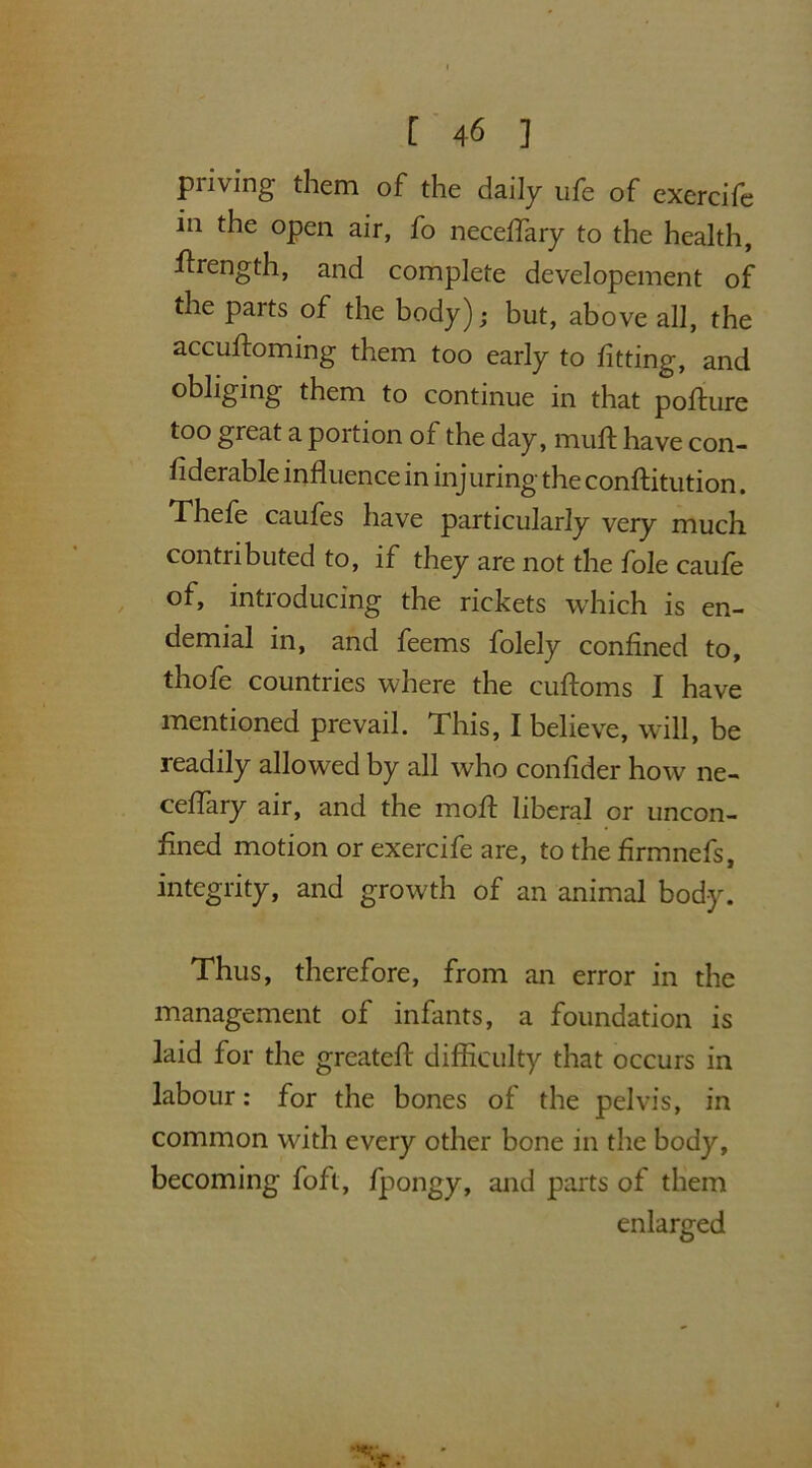 priving them of the daily ufe of exercife in the open air, fo neceflary to the health, flrength, and complete developement of the parts of the body); but, above all, the accuftoming them too early to fitting, and obliging them to continue in that pofture too great a portion of the day, muft have con- fiderable influence in inj uring the conftitution. Thefe caufes have particularly very much contributed to, if they are not the foie caufe of, introducing the rickets which is en- demial in, and feems folely confined to, thofe countries where the cuftoms I have mentioned prevail. This, I believe, will, be readily allowed by all who confider how ne- ceflary air, and the moil liberal or uncon- fined motion or exercife are, to the firmnefs, integrity, and growth of an animal body. Thus, therefore, from an error in the management of infants, a foundation is laid for the greatefl: difficulty that occurs in labour: for the bones of the pelvis, in common with every other bone in the body, becoming foft, fpongy, and parts of them enlarged