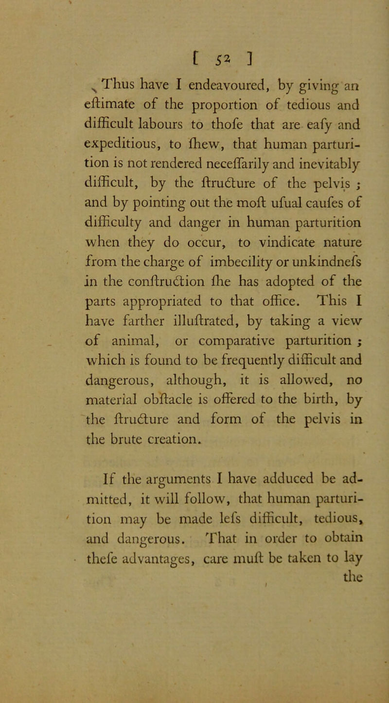 N Thus have I endeavoured, by giving an eftimate of the proportion of tedious and difficult labours to thofe that are eafy and expeditious, to ffiew, that human parturi- tion is not rendered neceffarily and inevitably difficult, by the ftrudfure of the pelvis ; and by pointing out the moll ufual caufes of difficulty and danger in human parturition when they do occur, to vindicate nature from the charge of imbecility or unkindnefs in the conftru&ion ffie has adopted of the parts appropriated to that office. This I have farther illuftrated, by taking a view of animal, or comparative parturition ; which is found to be frequently difficult and dangerous, although, it is allowed, no material obftacle is offered to the birth, by the ftrudture and form of the pelvis in the brute creation. If the arguments I have adduced be ad- mitted, it will follow, that human parturi- tion may be made lels difficult, tedious, and dangerous. That in order to obtain thefe advantages, care muff be taken to lay the 1