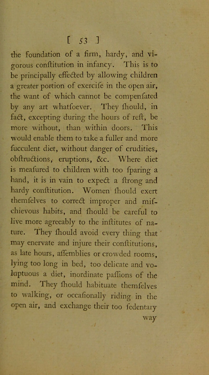 the foundation of a firm, hardy, and vi- gorous conftitution in infancy. This is to be principally effedted by allowing children a greater portion of exercife in the open air, the want of which cannot be compenfated by any art whatfoever. They fhould, in fadt, excepting during the hours of reft, be more without, than within doors. This would enable them to take a fuller and more fucculent diet, without danger of crudities, obftrudtions, eruptions, &c. Where diet is meafured to children with too fparing a hand, it is in vain to expedt a ftrong and hardy conftitution. Women fhould exert themfelves to corredt improper and mif- chievous habits, and fhoitld be careful to live more agreeably to the inftitutes of na- ture. They fhould avoid every thing that' may enervate and injure their conftitutions, as late hours, affemblies or crowded rooms, lying too long in bed, too delicate and vo- luptuous a diet, inordinate paftions of the mind. They fhould habituate themfelves to walking, or occafionally riding in the open air, and exchange their too fedentary way /