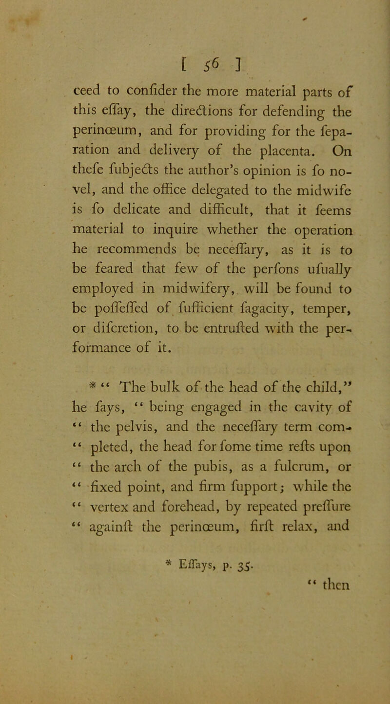 ceed to confider the more material parts of this eflay, the directions for defending the perinceum, and for providing for the fepa- ration and delivery of the placenta. On thefe fubjeCts the author’s opinion is fo no- vel, and the office delegated to the midwife is fo delicate and difficult, that it feems material to inquire whether the operation he recommends be neceffiary, as it is to be feared that few of the perfons ufually employed in midwifery, will be found to be poffeffed of fufficient fagacity, temper, or difcretion, to be entrufted with the per- formance of it. * “ The bulk of the head of the child,” he fays, “ being engaged in the cavity of “ the pelvis, and the neceffiary term com- “ pleted, the head for fome time reds upon “ the arch of the pubis, as a fulcrum, or “ fixed point, and firm fupport; while the “ vertex and forehead, by repeated preffure “ againft the perinceum, firffi relax, and * Effays, p. 35. “ then I