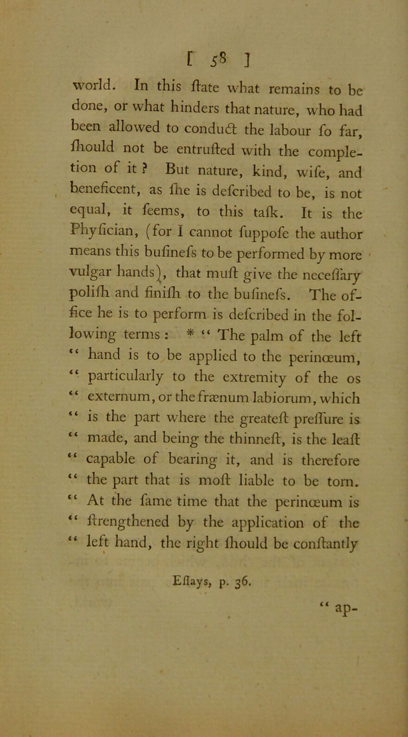 [ ] world. In this Hate what remains to be done, or what hinders that nature, who had been allowed to conduct the labour fo far, fhould not be entrufted with the comple- tion of it ? But nature, kind, wife, and beneficent, as flic is defcnbed to be, is not equal, it feems, to this tafk. It is the Phyfician, (for I cannot fuppofe the author means this bufinefs to be performed by more vulgar hands), that muft give the neceffary polifh and finifh to the bufinefs. The of- fice he is to perform is defcribed in the fol- lowing terms : * “ The palm of the left “ hand is to be applied to the perinceum, “ particularly to the extremity of the os “ externum, or thefraenum labiorum, which is the part where the greatefi: prelfure is “ made, and being the thinneft, is the leafl “ capable of bearing it, and is therefore “ the part that is moft liable to be tom. “ At the fame time that the perinceum is “ firengthened by the application of the “ left hand, the right fhould be confiantly Efiays, p. 36. “ aP-