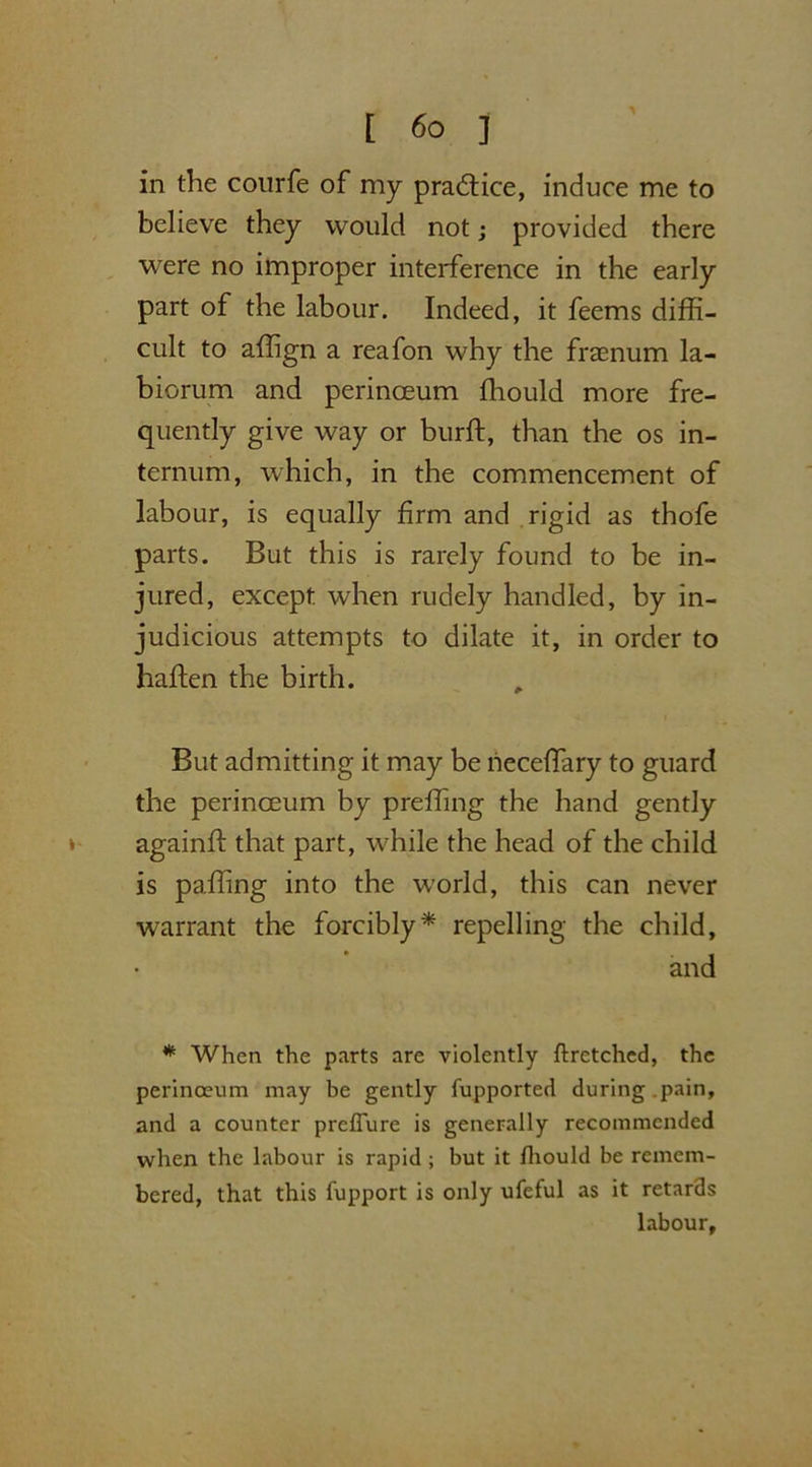 in the courfe of my practice, induce me to believe they would not; provided there were no improper interference in the early part of the labour. Indeed, it feems diffi- cult to affign a reafon why the fraenum la- biorum and perinoeum ffiould more fre- quently give way or burft, than the os in- ternum, which, in the commencement of labour, is equally firm and rigid as thofe parts. But this is rarely found to be in- jured, except when rudely handled, by in- judicious attempts to dilate it, in order to haften the birth. But admitting it may be neceffiary to guard the perinoeum by preffing the hand gently againft that part, while the head of the child is paffing into the world, this can never warrant the forcibly* repelling the child, and * When the parts are violently flretched, the perinoeum may be gently fupported during .pain, and a counter preflure is generally recommended when the labour is rapid; but it fhould be remem- bered, that this fupport is only ufeful as it retards labour.