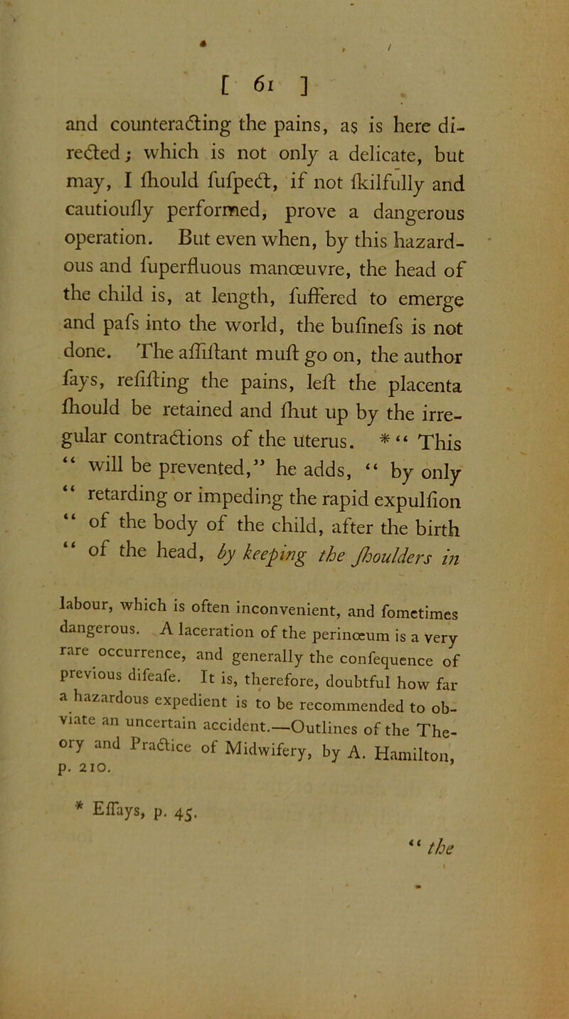 / [ 61 ] and counteracfting the pains, as is here di- rected ; which is not only a delicate, but may, I ftiould fufpecft, if not Ikilfully and cautioufly performed, prove a dangerous operation. But even when, by this hazard- ous and fuperfluous manoeuvre, the head of the child is, at length, buffered to emerge and pafs into the world, the bufinefs is not done. The aftiftant muft go on, the author fays, refilling the pains, left the placenta fhould be retained and fhut up by the irre- gular contractions of the uterus. * “ This will be prevented,” he adds, “ by only retarding or impeding the rapid expulfton of the body of the child, after the birth of the head, by keeping the Jhoulders in labour, which is often inconvenient, and fometimes dangerous. A laceration of the perinceum is a very- rare occurrence, and generally the confequence of previous difeafe. It is, therefore, doubtful how far a hazardous expedient is to be recommended to ob- viate an uncertain accident.—Outlines of the The- ory and Pradtice of Midwifery, by A. Hamilton, p. 210. * ElTays, p. 45. “ the