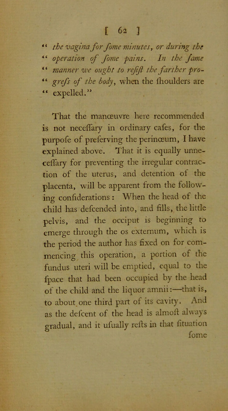 the vagina for fome minutes, or during the “ operation of fome pains. In the fame “ manner we ought to refifi the farther pro- “ gre/j' of when the fhoulders are “ expelled.J> That the manoeuvre here recommended is not necelfary in ordinary cafes, for the purpofe of preferving the perinceum, I have explained, above. That it is equally unne- ceifary for preventing the irregular contrac- tion of the uterus, and detention of the placenta, will be apparent from the follow- ing confiderations : When the head of the child has defcended into, and fills, the little pelvis, and the occiput is beginning to emerge through the os externum, which is the period the author has fixed on for com- mencing this operation, a portion of the fundus uteri will be emptied, equal to the fpace that had been occupied by the head of the child and the liquor amnii:—that is, to about one third part ol its cavity. And as the defcent of the head is almoft always gradual, and it ufually refts in that fituation fome