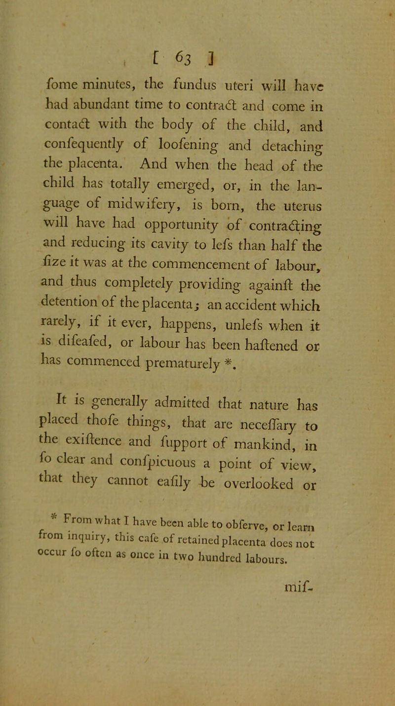 fome minutes, the fundus uteri will have had abundant time to contra (ft and come in contact with the body of the child, and confequently of loofening and detaching the placenta. And when the head of the child has totally emerged, or, in the lan- guage of midwifery, is born, the uterus will have had opportunity of contracting and reducing its cavity to lefs than half the iize it w^as at the commencement of labour, and thus completely providing againft the detention of the placenta; an accident which rarely, if it ever, happens, unlefs when it is difeafed, or labour has been haftened or has commenced prematurely It is generally admitted that nature has placed thofe things, that are necehary to the exigence and fupport of mankind, in fo clear and confpicuous a point of view, that they cannot eafily he overlooked or From what I have been able to obferve, or learn from inquiiy, this cafe of retained placenta does not occur fo often as once in two hundred labours. ill if-