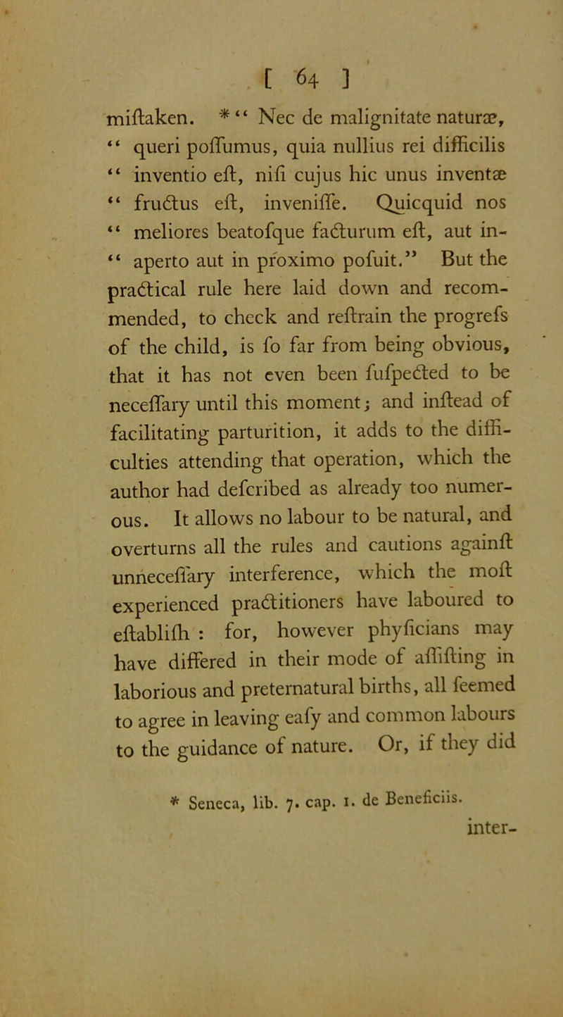 miftaken. * “ Nec de malignitate naturae, “ queri poffumus, quia nullius rei difficilis “ inventio eft, nifi cujus hie unus inventae “ frudtus eft, inveniffe. Quicquid nos “ meliores beatofque faCturum eft, aut in- “ aperto aut in proximo pofuit.” But the practical rule here laid down and recom- mended, to check and reftrain the progrefs of the child, is fo far from being obvious, that it has not even been fufpeCted to be neceffary until this moment; and inftead of facilitating parturition, it adds to the diffi- culties attending that operation, which the author had deferibed as already too numer- ous. It allows no labour to be natural, and overturns all the rules and cautions againft unneceffary interference, which the moft experienced practitioners have laboured to eftabliffi : for, however phyficians may have differed in their mode of affifting in laborious and preternatural births, all feemed to agree in leaving eafy and common labours to the guidance of nature. Or, if they did * Seneca, lib. 7* caP* I* Ce Beneficiis. inter-