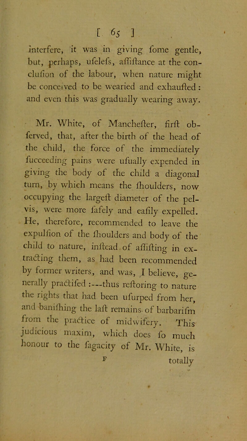 .interfere, it was in giving fome gentle, but, perhaps, ufelefs, affiftance at the con- clulion of the labour, when nature might be conceived to be wearied and exhaufted: and even this was gradually wearing away. Mr. White, of Manchefter, firft ob- ferved, that, after the birth of the head of the child, the force of the immediately fucceeding pains were ufually expended in giving the body of the child a diagonal turn, by which means the fhoulders, now occupying the largelf diameter of the pel- vis, were more fafely and ealily expelled. He, therefore, recommended to leave the expidiion of the fhoulders and body of the child to nature, inltead of affixing in ex- tracting them, as had been recommended by former writers, and was, I believe, ge- nerally pradtifed thus reftoring to nature the rights that nad been ufurped from her, and banifhing the laid remains- of barbarifm from the practice of midwifery. This judicious maxim, which does fo much honour to the fagacity of Mr. White, is F totally