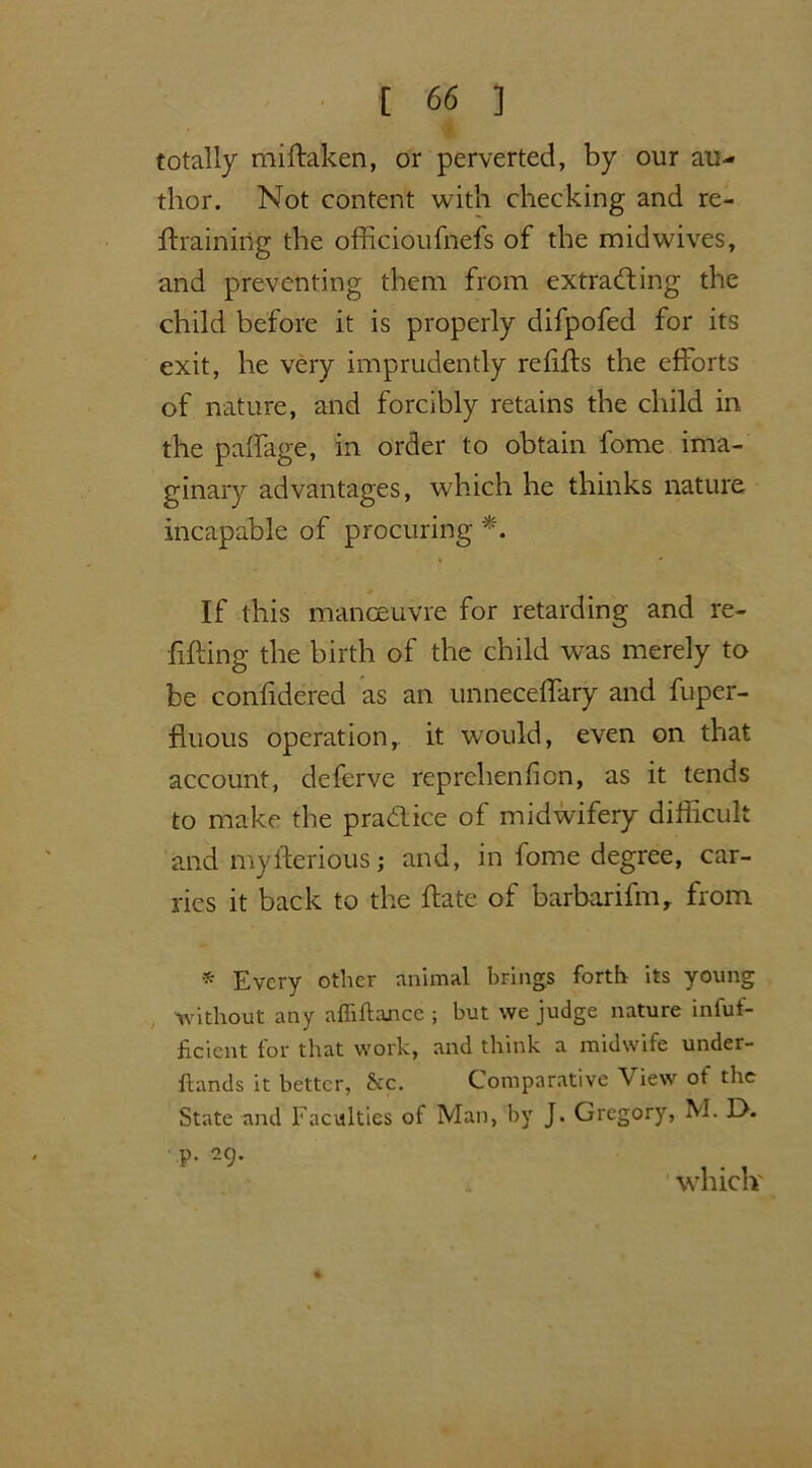 our an- totally miftaken, or perverted, by thor. Not content with checking and re- training the officioufnefs of the midwives, and preventing them from extracting the child before it is properly difpofed for its exit, he very imprudently refits the efforts of nature, and forcibly retains the child in the paffage, in order to obtain fome ima- ginary advantages, which he thinks nature incapable of procuring *. If this manoeuvre for retarding and re- tting the birth of the child was merely to be contdered as an unneceffary and fuper- tuous operation, it would, even on that account, deferve reprchenfion, as it tends to make the practice of midwifery diticult and myterious; and, in fome degree, car- ries it back to the tate of barbarifm, from * Every other animal brings forth its young Without any affiftancc ; but we judge nature infuf- ficicnt for that work, and think a midwife under- Hands it better, &c. Comparative \ iew ot the State and Faculties of Man, by J. Gregory, M. EX. p. 29. which'