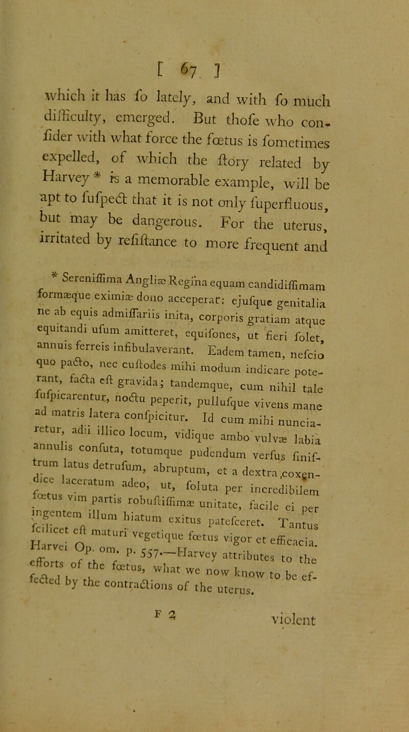 which it has fo lately, and with fo much difficulty, emerged. But thofe who con- fider with what force the fmtus is fometimes expelled, of which the ftory related by Harvey #isa memorable example, will be apt to fufpedl that it is not only fuperfmous, but may be dangerous. For the uterus! irritated by refinance to more frequent and * Sereniffima Angliae Regina equarn candidiffimam formasque eximi® dono acceperar; ejufque genitalia ne ab equis admiffariis inita, corporis gratiam atque equitandi ufum amitteret, equifones, ut fieri folet annuxs ferreis infibulaverant. Eadem tamen, nefcio quo pafto, nec cuftodes mihi modum indicare pote- rant, fada eft gravida; tandemque, cum nihil tale fufpicarentut, nodu peperit, pullufque vivens mane ad matns latera confpicitur. Id cum mihi nuncia- retur, adu ill,co locum, vidique ambo'vulva labia annulxs confuta, totumque pudendum verfus fxnif- trum latus detrufum, abruptum, et a dextra .coxen- laCCratUm adco’ ut> foluta per incredibilem oe us vim partis robuftiffiinae unitate, facile ei per ingentem xllum hiatum exitus patefeeret. Tantus Harvei OpT ^ V^°r et Acacia. arVei OP- °m- P- 557—Harvey attributes to the efforts of thc fetus, wha£ we ^ ^ ^ cdlcd by the contradions of the uterus. F a violent