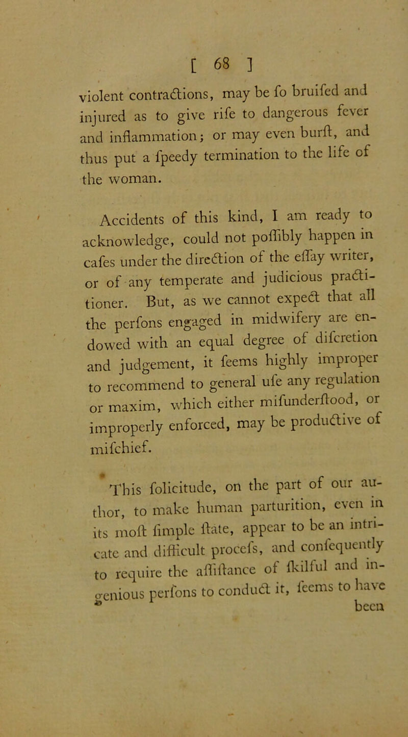 violent contractions, may be fo bruifed and injured as to give rife to dangerous fever and inflammation; or may even burft, and thus put a fpeedy termination to the life of the woman. Accidents of this kind, I am ready to acknowledge, could not poflibly happen in cafes under the direction of the effay writer, or of any temperate and judicious practi- tioner. But, as we cannot expeCt that all the perfons engaged in midwifery are en- dowed with an equal degree of difcretion and judgement, it feems highly improper to recommend to general ufe any regulation or maxim, which either mifunderflood, or improperly enforced, may be productive of mifchief. * This folicitudc, on the part of our au- thor, to make human parturition, even in its molt Ample ftate, appear to be an intri- cate and difficult procefs, and confequently to require the affiftance of fkilful and in- genious perfons to conduCt it, fccms to have 49 been