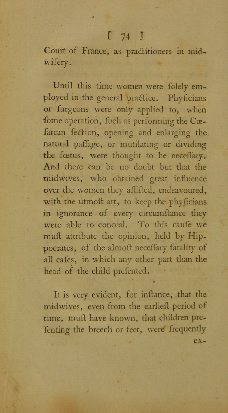 Court of France, as pradtitioners in mid- wifery. Until this time women were folely em- ployed in the general practice. Phyficians or furgeons were only applied to, when fome operation, fuch as performing the Cse- farean fedtion, opening and enlarging the natural paffage, or mutilating or dividing the foetus, were thought to be neeefiary. And there can be no doubt but that the midwives, who obtained great influence over the women they affified, endeavoured, with the utmoft art, to keep the phyficians in ignorance of every circumfhmce they were able to conceal. To this caufe we muff attribute the opinion, held by Hip- pocrates, of the almoft necefTary fatality of all cafes, in which any other part than the head of the child prefented. It is very evident, for inftance, that the midwives, even from the earliell; period of time, mull have known, that children pre- fenting the breech or feet, were frequently ex—