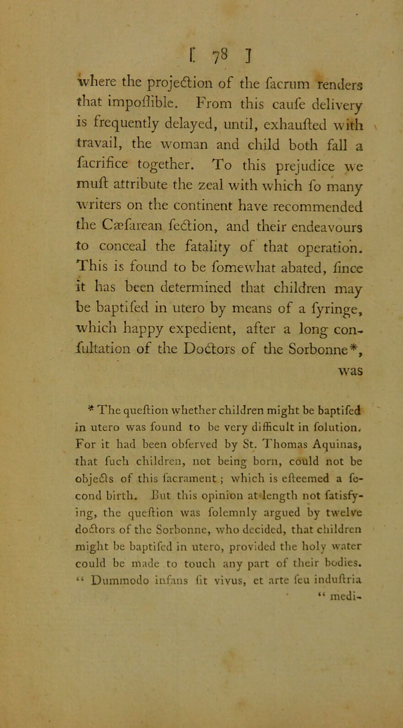 where the projection of the facrum renders that impollible. From this caufe delivery is frequently delayed, until, exhaufted with travail, the woman and child both fall a facrifice together. To this prejudice we muft attribute the zeal with which fo many writers on the continent have recommended the Caefarean feCtion, and their endeavours to conceal the fatality of that operation. This is found to be force what abated, fince it has been determined that children may be baptifed in utero by means of a fyringe, which happy expedient, after a long con- fultation of the DoCtors of the Sorbonne*, was * The queftion whether children might be baptifed in utero was found to be very difficult in folution. For it had been obferved by St. Thomas Aquinas, that fuch children, not being born, could not be obje£ls of this facrament ; which is efteemed a fe- cond birth. But this opinion at length not fatisfy- ing, the queftion was folemnly argued by twelve dodlors of the Sorbonne, who decided, that children might be baptifed in utero, provided the holy water could be made to touch any part of their bodies. “ Dummodo infans fit vivus, et arte feu induftria “ medi-