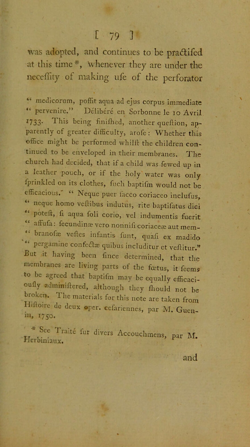 was adopted, and continues to be praddfed at this time *, whenever they are under the neceffiry of making ufe of the perforator *’ medicorum, poffit aqua ad ejus corpus immediate “ pervenire.” Delibere en Sorbonne le io Avril 1733* ^ bis being finifhed, another queftion, ap- parently of greater difficulty, arofe : Whether this office might be performed whiUf the children con- tinued to be enveloped in their membranes. The church had decided, that if a child was fewed up in a leather pouch, or if the holy water was only fprinkled on its clothes, fuch baptifm would not be efficacious.' “ Neque puer facco coriaceo inclufus, “ neque homo veftibus indutus, rite baptifatus dici poteft, fi aqua foli corio, vel indumentis fuerit affufa: fecundina? vero nonnifi coriacete aut mem- branofe veftes infantis. funt, quafi ex madido pergamine confedtas quibus includitur et vefUtur.” £ut it having been fince determined, that the membranes are living parts of the foetus, it feems to be agreed that baptifm may be equally efficaci- oufly adminiflered, although they lhould not be broken. The materials for this note are taken from Hiiloirc de deux oper. cefariennes, par M. Guen- in, 1750. TT Sce Trait® iur tlivcrs Accouchmens, Herbiniaux. par M. \