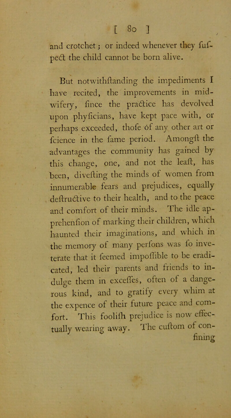 and crotchet; or indeed whenever they fuf- ped the child cannot be bom alive. But notwithstanding the impediments I have recited, the improvements in mid- wifery, Since the pradice has devolved upon phyficians, have kept pace with, or perhaps exceeded, thofe 6f any other art or fcience in the fame period. Amongft the advantages the community has gained by this change, one, and not the leaft, has been, diverting the minds of women from innumerable fears and prejudices, equally deftrudive to their health, and to the peace and comfort of their minds. The idle ap- prehension of marking their children, which haunted their imaginations, and which in the memory of many perfons was fo inve- terate that it feemed importable to be eradi- cated, led their parents and friends to in- dulge them in excefles, often of a dange- rous kind, and to gratify every whim at the expence of their future peace and com- fort. This foolifh prejudice is now effec- tually wearing away. The curtom of con-