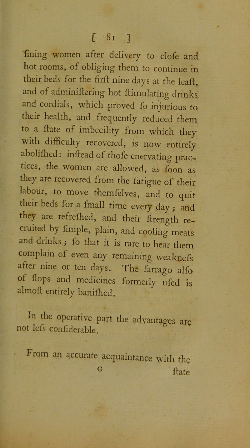 fining women after delivery to clofe and hot rooms, of obliging them to continue in their beds for the firS nine days at the leaf!:, and of adminiSering hot Simulating drinks and cordials, which proved fo injurious to their health, and frequently reduced them, to a Sate of imbecility from which they with difficulty recovered, is now entirely aboliSied: inSead of thofe enervating prac- tices, the women are allowed, as foon as they are recovered from the fatigue of their labour, to move themfelves, and to quit their beds for a Snail time every day and they are refreSied, and their Srength re- cruited by limple, plain, and cooling meats and drinks; fo that it is rare to hear them complain of even any remaining weaknefs after nine or ten days. The farrago alfo of Sops and medicines formerly ufed is almoS entirely baniSied. In the operative part the advantages are not lefs confiderable. From an accurate acquaintance with the G Sate