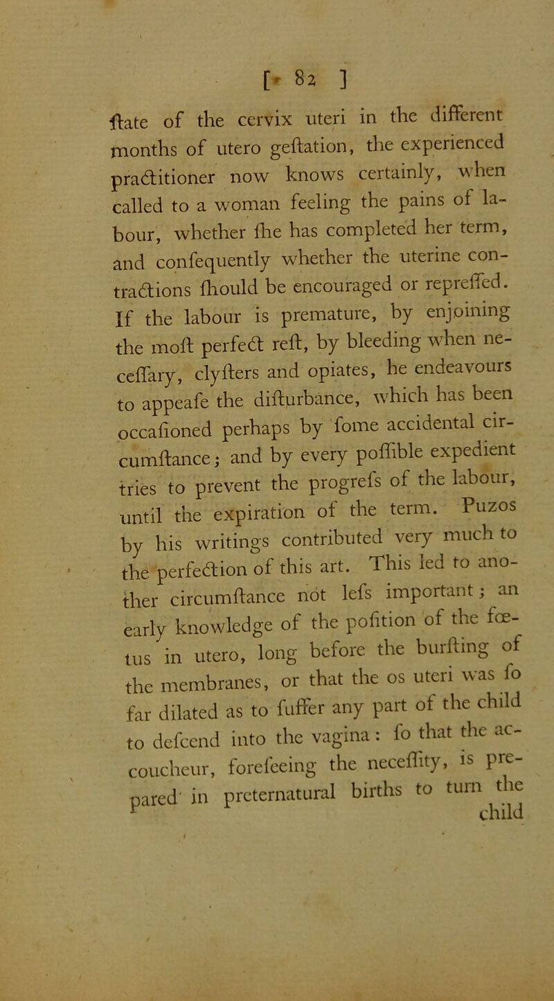 [' 8j ] ftate of the cervix uteri in the different months of utero geftation, the experienced practitioner now knows certainly, when called to a woman feeling the pains of la- bour, whether hie has completed her term, and confequently whether the uterine con- tractions ftiould be encouraged or repreffed. If the labour is premature, by enjoining the molt perfect reft, by bleeding when ne- ceffary, clyfters and opiates, he endeavours to appeafe the difturbance, which has been occaftoned perhaps by fome accidental cir- cumftance; and by every poflible expedient tries to prevent the progrefs of the labour, until the expiration ot the term. Puzos by his writings contributed very much to the perfection of this art. This led to ano- ther circumftance not lefs important; an early knowledge of the pofition of the foe- tus in utero, long before the burfting of the membranes, or that the os uteri was fo far dilated as to fuffer any part of the child to defeend into the vagina: fo that the ac- coucheur, forefeeing the neceflity, is pre- pared' in preternatural births to turn the r child