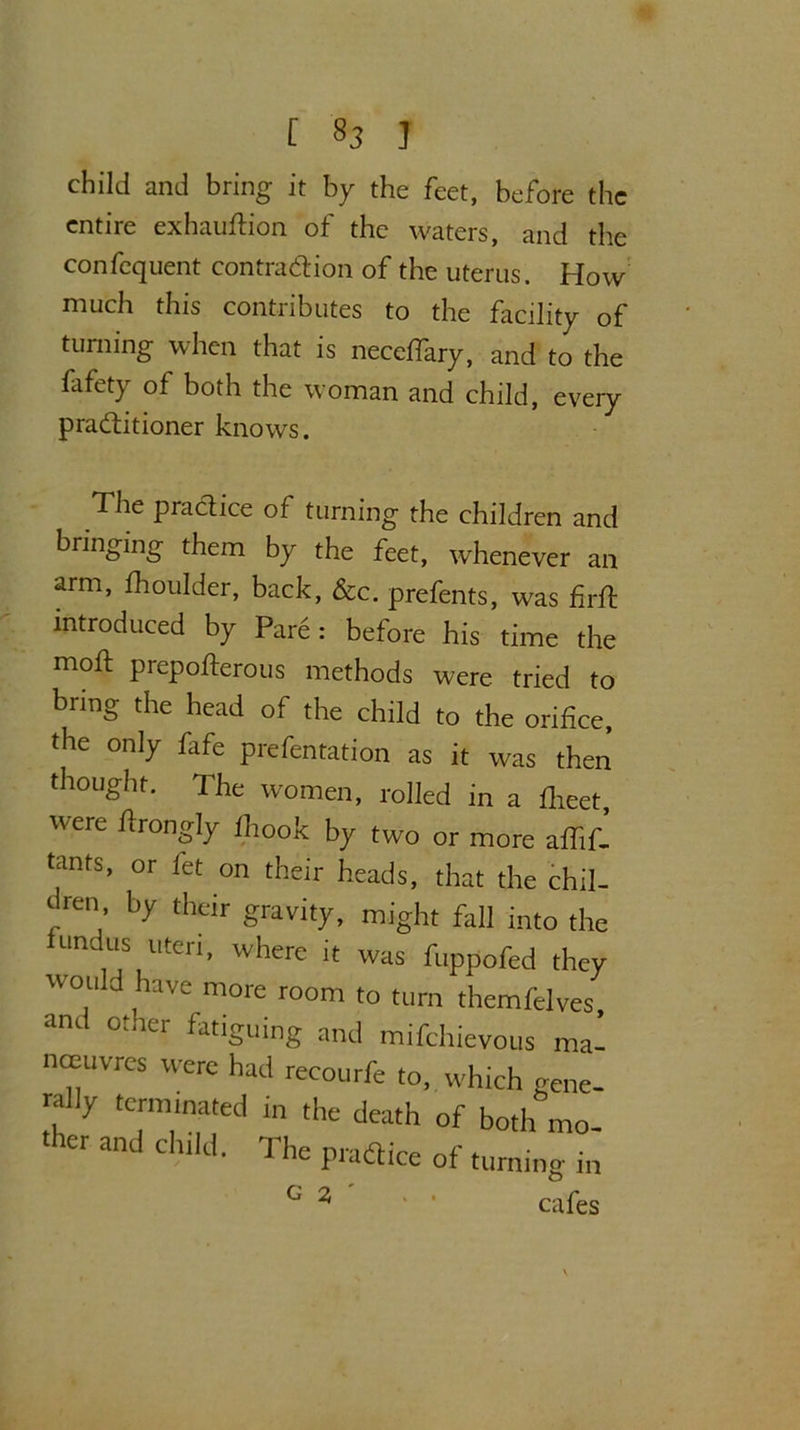 child and bring it by the feet, before the entire exhauftion of the waters, and the confequent contraction of the uterus. How much this contributes to the facility of turning when that is necefiary, and to the fafety of both the woman and child, every practitioner knows. The practice of turning the children and bringing them by the feet, whenever an arm, fhoulder, back, &c. prefents, was firft introduced by Pare: before his time the moft prepofterous methods were tried to bring the head of the child to the orifice, the only fafe piefentation as it was then thought. The women, rolled in a fiieet, Were ^r°ngly fiiook by two or more affif- tants, or let on their heads, that the chil- dren by their gravity, might fall into the Hindus uteri, where it was fuppofed they would have more room to turn themfelves, and other fatiguing and mifchievous ma’ noeuvres were had recourfe to, which gene- rally terminated in the death of both mo- ther and child. The pradice of turning in G 2 ' ‘ cafes