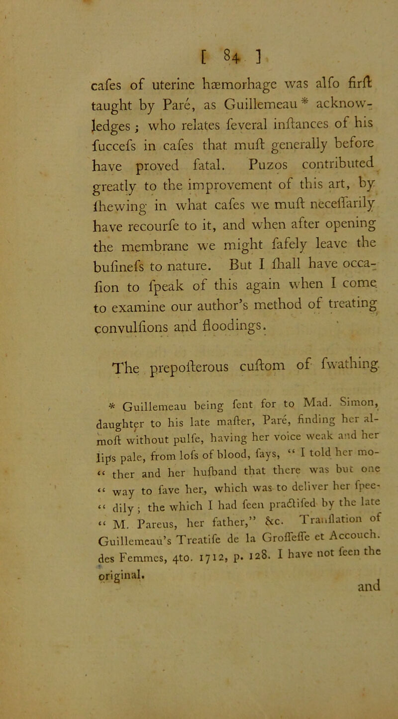 cafes of uterine haemorhage was alfo flrfl: taught by Pare, as Guillemeau* acknow- ledges ; who relates feveral inflances of his fuccefs in cafes that, muft generally before have proved fatal. Puzos contributed greatly to the improvement of this art, by lhewing in what cafes we muft necelfarily have recourfe to it, and when after opening the membrane we might fafely leave the bufinefs to nature. But I fhall have occa- fion to fpeak of this again when I come to examine our author’s method of treating qonvulflons and floodings. The prepofterous cuftom of fwathing. * Guillemeau being fent for to Mad. Simon, daughter to his late mailer, Pare, finding her al- molt without palfe, having her voice weak and her lips pale, from lofs of blood, fays, “ I told her mo- te t]ier and her hufband that there was but one “ way to fave her, which was to deliver her fpee- “ dily ; the which I had feen pradlifed by the late “ M. Pareus, her father,” he. 1 ranflation of Guillcmeau’s Treatife de la Grofleffe et Accouch. des Femmes, 4*0. 1712, p. 128. I have not feen the • original.