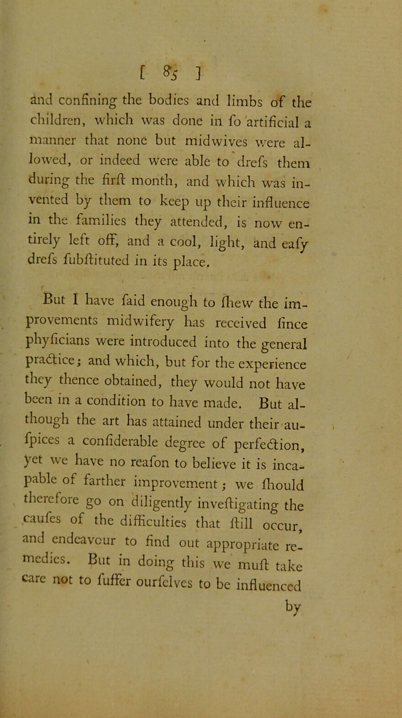 [ % ] and confining the bodies and limbs of the children, which was done in fo artificial a manner that none but mid wives were al- lowed, or indeed were able to drefs them during the firft month, and which w'as in- vented by them to keep up their influence in the families they attended, is now en- tirely left off*, and a cool, light, and eafy drefs fubffituted in its place. But I have faid enough to fhew the im- provements midwifery has received fince ph)'ficians were introduced into the general practice; and which, but for the experience tney thence obtained, they would not have been in a condition to have made. But al- though the art has attained under their au- fpices a confiderable degree of perfection, yet we have no reafon to believe it is inca^* pable of farther improvement; we fliould therefore go on diligently invefligating the caufes of the difficulties that ltill occur, and endeavour to find out appropriate re- medies. But in doing this we muff take care not to fuffer ourfclves to be influenced by