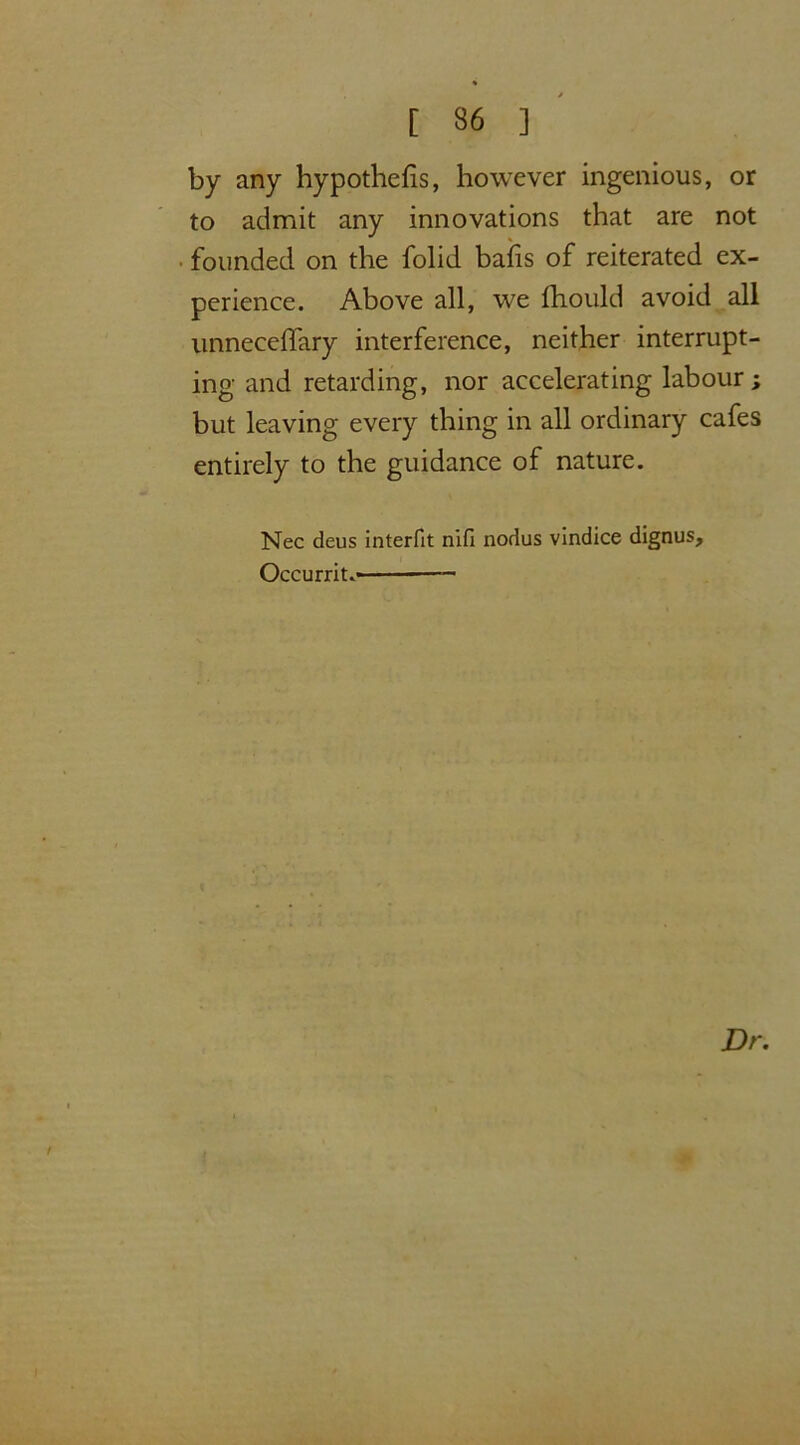 by any hypothefis, however ingenious, or to admit any innovations that are not founded on the folid bails of reiterated ex- perience. Above all, we Ihould avoid all unneceffary interference, neither interrupt- ing and retarding, nor accelerating labour ; but leaving every thing in all ordinary cafes entirely to the guidance of nature. Nec deus interfit nifl nodus vindice dignus, Occurrit. Dr. i {