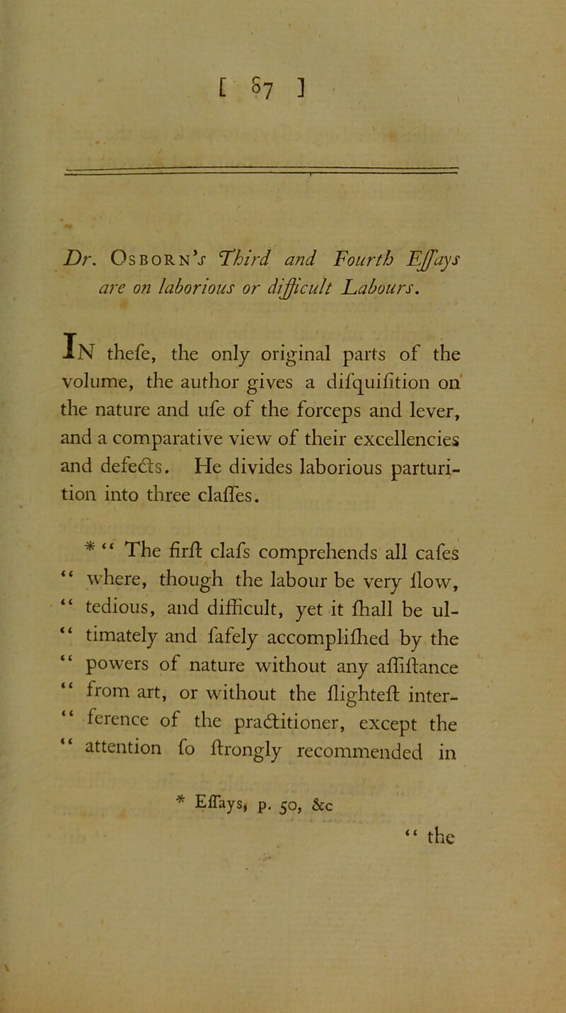 Dr. Osborn’x Third and Fourth Effays are on laborious or difficult Labours. Xn thefe, the only original parts of the volume, the author gives a difquihtion on the nature and ufe of the forceps and lever, and a comparative view of their excellencies and defeats. He divides laborious parturi- tion into three clalfes. * “ The firiT clafs comprehends all cafes “ where, though the labour be very llow, “ tedious, and difficult, yet it ffiall be ul- timately and fafely accomplifhed by the powers of nature without any affiffimce from art, or without the flighted: inter- ference of the practitioner, except the attention fo itrongly recommended in * Eflays, p. 50, &c “ the