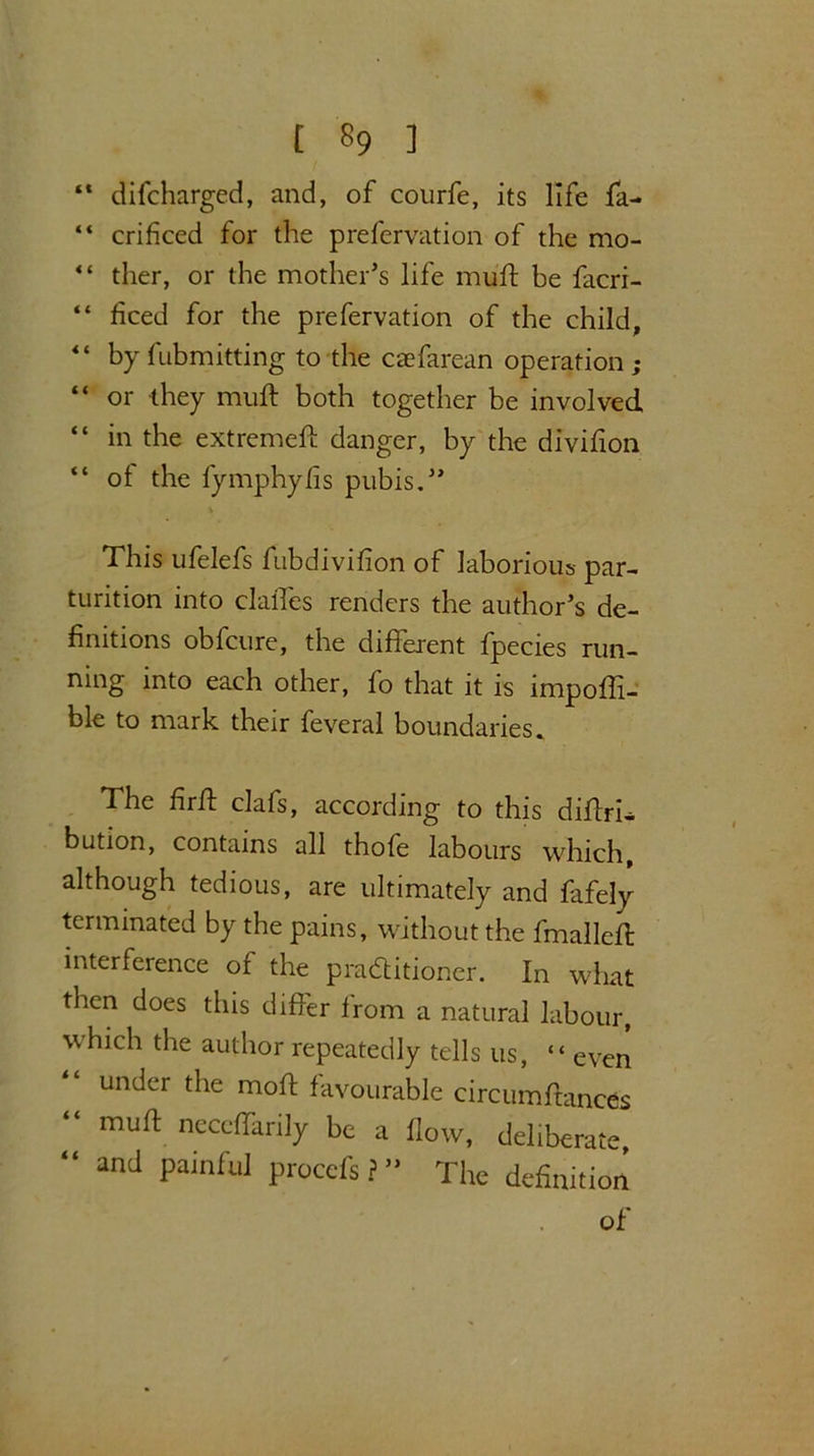 “ difcharged, and, of courfe, its life fa- “ crificed for the prefervation of the mo- “ ther, or the mother’s life mull be facri- “ heed for the prefervation of the child, “ by fubmitting to the caefarean operation; “ or they mud both together be involved “ in the extremed danger, by the divifion “ of the fymphylis pubis.” % This ufelefs fubdivifion of laborious par- turition into clalTes renders the author’s de- finitions obfeure, the difierent fpecies run- ning into each other, fo that it is impoffi- ble to mark their feveral boundaries. The fird clafs, according to this difhri— bution, contains all thofe labours which, although tedious, are ultimately and fafely terminated by the pains, without the fmalled interference of the practitioner. In what then does this differ from a natural labour, which the author repeatedly tells us, “ even under the mod favourable circumdances “ mud neccffarily be a flow, deliberate, “ and painful proccfs ? ” The definition of