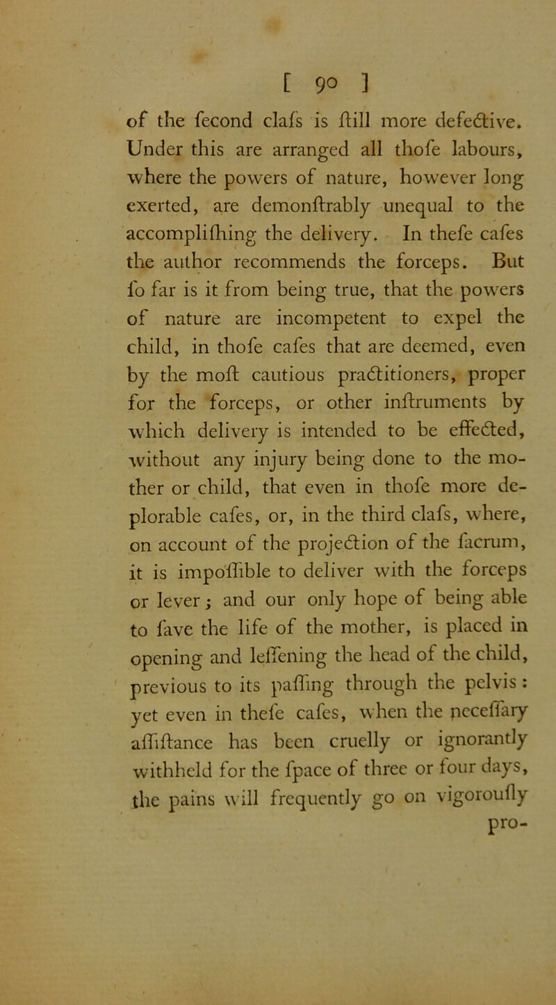 of the fecond clafs is ftill more defective. Under this are arranged all thofe labours, where the powers of nature, however long exerted, are demonftrably unequal to the accomplifhing the delivery. In thefe cafes the author recommends the forceps. But fo far is it from being true, that the powders of nature are incompetent to expel the child, in thofe cafes that are deemed, even by the moft cautious practitioners, proper for the forceps, or other inftruments by which delivery is intended to be effected, without any injury being done to the mo- ther or child, that even in thofe more de- plorable cafes, or, in the third clafs, where, on account of the projection of the facrum, it is impollible to deliver with the forceps or lever; and our only hope of being able to fave the life of the mother, is placed in opening and leffening the head of the child, previous to its palling through the pelvis : yet even in thefe cafes, when the pcceffary alhftance has been cruelly or ignorantly withheld for the fpace of three or lour days, the pains will frequently go on vigoroufly pro-