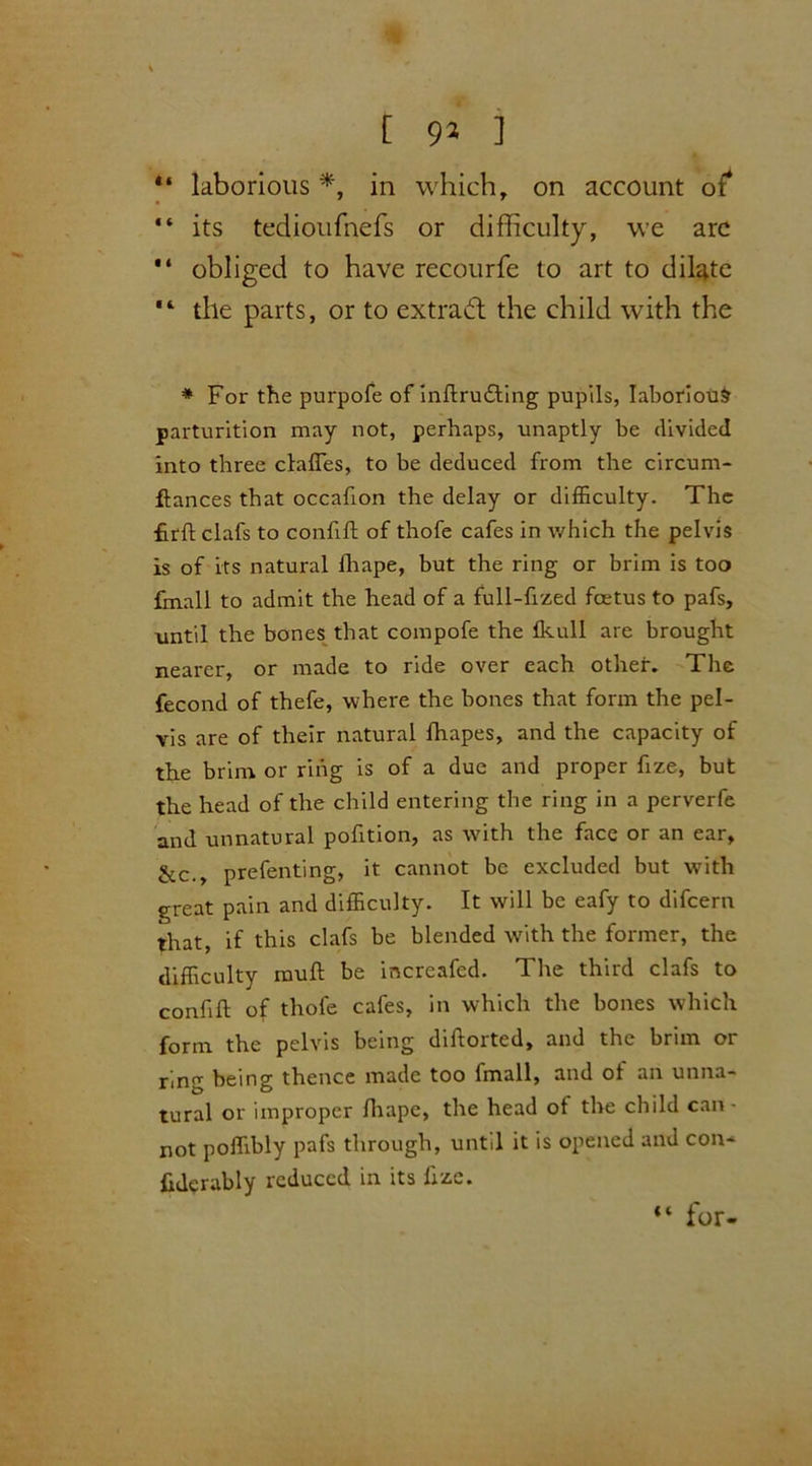 [ 9* ]  laborious *, in which, on account of* “ its tedioufnefs or difficulty, we arc “ obliged to have recourfe to art to dilate ,l tile parts, or to extract the child with the * For the purpofe of inftrudting pupils, laborious parturition may not, perhaps, unaptly be divided into three clafles, to be deduced from the circum- ftances that occafion the delay or difficulty. The £rft clafs to confift of thofe cafes in which the pelvis is of its natural fhape, but the ring or brim is too fmall to admit the head of a full-fized fcetus to pafs, until the bones that compofe the fkull are brought nearer, or made to ride over each other. The fecond of thefe, where the bones that form the pel- vis are of their natural fhapes, and the capacity of the brim or ring is of a due and proper fize, but the head of the child entering the ring in a perverfe and unnatural pofition, as with the face or an ear, &c., prefenting, it cannot be excluded but with great pain and difficulty. It will be eafy to difcern that, if this clafs be blended with the former, the difficulty mull be incrcafed. The third clafs to confift of thofe cafes, in which the bones which form the pelvis being diftorted, and the brim or ring being thence made too fmall, and ot an unna- tural or improper fhape, the head ot the child can- not poffibly pafs through, until it is opened and con* ftderably reduced in its ftze. “ for-