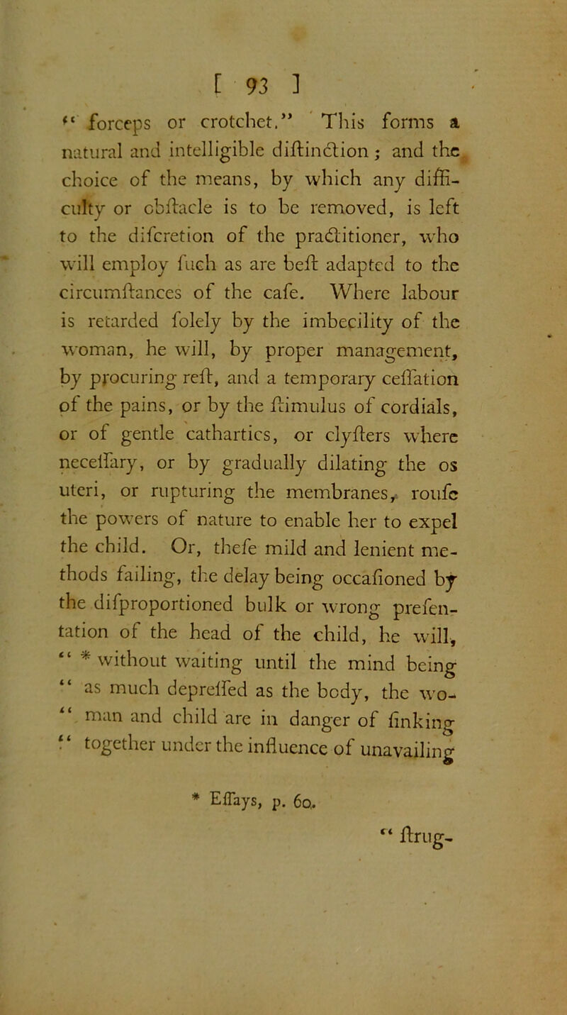 ft forceps or crotchet.” This forms a natural and intelligible distinction ; and the choice of the means, by which any diffi- culty or obstacle is to be removed, is left to the diferetion of the praditioner, who will employ fuch as are heft adapted to the circumftances of the cafe. Where labour is retarded folely by the imbecility of the woman, he will, by proper management, by procuring reft, and a temporary ceffation of the pains, or by the Him ulus of cordials, or of gentle cathartics, or clyflers where necelfary, or by gradually dilating the os uteri, or rupturing the membranes,- roufc the powers of nature to enable her to expel the child. Or, thefe mild and lenient me- thods failing, the delay being occasioned by the difproportioned bulk or wrong prefen- tation of the head of the child, he will, * without waiting until the mind being as much deprelled as the body, the wo- man and child are in danger of finking • ‘ together under the influence of unavailing * Eflays, p. 60, “ ftrug-