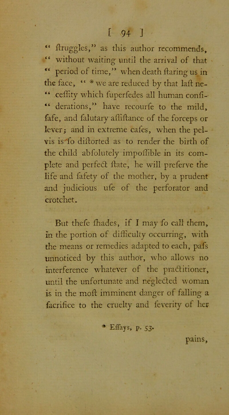 [ <94 J “ fhruggles,” as this author recommends, “ without waiting until the arrival of that “ period of time,” when death flaring us in the face, “ * we are reduced by that laft ne- “ ceffity which fuperfedes all human confi- 44 derations,” have recourfe to the mild, fafe, and falutary affiftance of the forceps or lever; and in extreme cafes, when the pel- vis isffio dillorted as to render the birth of the child abfolutely impoffible in its com- plete and perfect flate, he will preferve the life and fafety of the mother, by a prudent and judicious ufe of the perforator and crotchet. But thefe fhades, if I may fo call them, in the portion of difficulty occurring, with the means or remedies adapted to each, pafs unnoticed by this author, who allows no interference whatever of the pra&itioner, until the unfortunate and negleded woman is in the mod: imminent danger of falling a facrifice to the cruelty and feverity of her * Eflays, p. 53. pains,