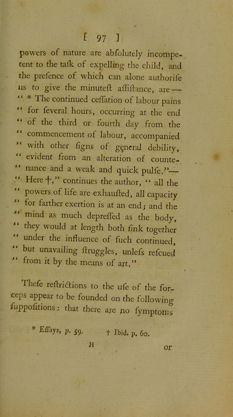 powers of nature are abfolutely incompe- tent to the talk of expelling the child, and the prefence of which can alone authorife us to give the minuted; affiftance, are — “ * The continued ceffation of labour pains for feveral hours, occurring at the end of the third or fourth day from the commencement of labour, accompanied with other figns of general debility, evident from an alteration of counte- nance and a weak and quick pulfe.” Here f,55 continues the author, “ all the powers of life are exhauded, all capacity for farther exertion is at an end; and the mind as much depreded as the body, “ they would at length both fink together under the influence of fuch continued, “ but unavailing druggies, unlefs refcued from it by the means of art.” Thefe redridtions to the ufe of the for. ceps appear to be founded on the folio win o- fuppofitions; that there are no fymptoms * E%s, P. 59. f Ibid. p§ 6o> H f or