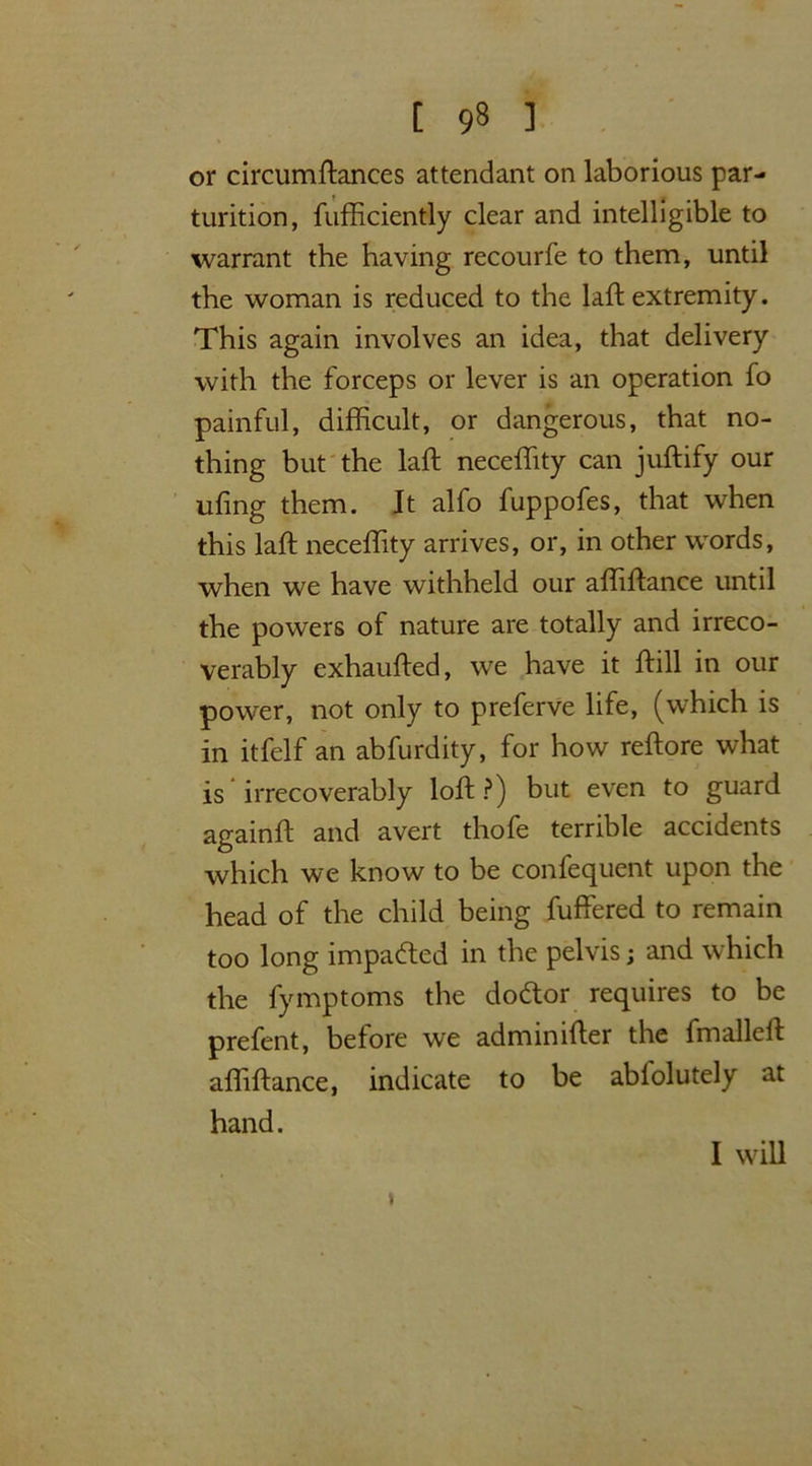 or circumftances attendant on laborious par- turition, fufficiently clear and intelligible to warrant the having recourfe to them, until the woman is reduced to the laft extremity. This again involves an idea, that delivery with the forceps or lever is an operation fo painful, difficult, or dangerous, that no- thing but the laft neceffity can juftify our ufing them. It alfo fuppofes, that when this laft neceffity arrives, or, in other words, when we have withheld our affiftance until the powers of nature are totally and irreco- verably exhaufted, we have it ftill in our power, not only to preferve life, (which is in itfelf an abfurdity, for how reftore what is irrecoverably loft?) but even to guard againft and avert thofe terrible accidents which we know to be confequent upon the head of the child being fuffered to remain too long impacted in the pelvis; and which the fymptoms the dodtor requires to be prefent, before we adminifter the fmalleft affiftance, indicate to be ablolutely at hand. > I will