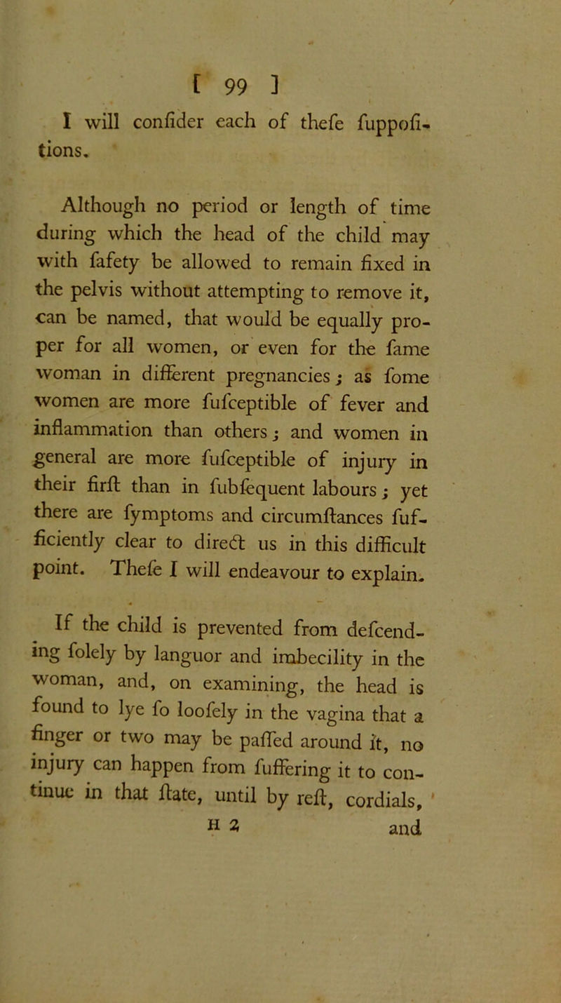 I will confider each of thefe fuppofi- tions. Although no period or length of time during which the head of the child may with fafety be allowed to remain fixed in the pelvis without attempting to remove it, can be named, that would be equally pro- per for all women, or even for the fame woman in different pregnancies; as fome women are more fufceptible of fever and inflammation than others; and women in general are more fufceptible of injury in their firft than in fubfequent labours; yet there are fymptoms and circumftances fuf- ficiently clear to direct us in this difficult point. Thefe I will endeavour to explain- If the child is prevented from defeend- ing folely by languor and imbecility in the woman, and, on examining, the head is found to lye fo loofely in the vagina that a finger or two may be paffed around it, no injury can happen from fuffering it to con- tinue in that Hate, until by reft, cordials, h 2 and