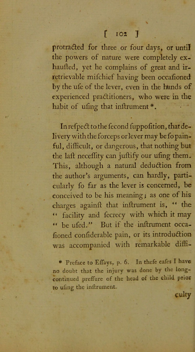 t [ 10* ] protracted for three or four days, or until the powers of nature were completely ex- haufted, yet he complains of great and ir- retrievable mifchief having been occafioned by the ufe of the lever, even in the hands of experienced practitioners, who were in the habit of ufing that inftrument*. • ' In refpect to the fecond fuppofition, that de- livery with the forceps or lever may be fo pain- ful, difficult, or dangerous, that nothing but the laft neceffity can juftify our ufing them. This, although a natural deduction from the author’s arguments, can hardly, parti- cularly fo far as the lever is concerned, be conceived to be his meaning; as one of his charges again!! that inftrument is, “ the “ facility and fecrecy with which it may “ be ufed.” But if the inftrument occa- fioned confiderable pain, or its introduction was accompanied with remarkable diffi- * Preface to Eflays, p. 6. In thefe cafes I have no doubt that the injury was done by the long- continued preflure of the head oi the child prior to uhng the inftrument. culty